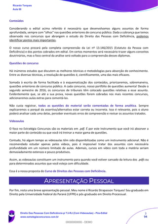 3
94
Conteúdos
Considerando o edital acima referido é necessário que desenvolvamos alguns assuntos de forma
aprofundada, sempre com “olhos” nas questões anteriores de concurso público. Dada a cobrança que temos
observado nos concursos que abrangem o estudo do Direito das Pessoas com Deficiência, podemos
identificar pontos mais importantes.
O nosso curso prezará pela completa compreensão da Lei nº 13.146/2015 (Estatuto da Pessoa com
Deficiência) e dos pontos cobrados em edital. Em certos momentos será necessário trazer alguns conceitos
doutrinários, mas o foco central da análise será voltado para a compreensão desses diplomas.
Questões de concurso
Há inúmeros estudos que discutem as melhores técnicas e metodologias para absorção do conhecimento.
Entre as diversas técnicas, a resolução de questões é, cientificamente, uma das mais eficazes.
Somada à escrita de forma facilitada e à esquematização dos conteúdos, priorizaremos, sobremaneira,
questões anteriores de concurso público. A cada concurso, nosso portfólio de questões aumenta! Desde o
segundo semestre de 2016, os concursos de tribunais têm colocado questões relativas a esse assunto.
Evidentemente que, se até a sua prova, novas questões forem cobradas nos mais recentes concursos,
adicionaremos aulas extras para comentá-las.
Não custa registrar, todas as questões do material serão comentadas de forma analítica. Sempre
explicaremos o porquê da assertiva/alternativa estar correta ou incorreta. Isso é relevante, pois o aluno
poderá analisar cada uma delas, perceber eventuais erros de compreensão e revisar os assuntos tratados.
Videoaulas
O foco no Estratégia Concursos são os materiais em .pdf. É por este instrumento que você irá absorver a
maior parte do conteúdo ou que você irá treinar a maior gama de questões.
Contudo, há algum tempo as videoaulas têm sido disponibilizadas como um instrumento adicional. Não é
recomendado estudar apenas pelos vídeos, pois é impossível tratar dos assuntos com necessária
profundidade em um número limitado de aulas. Ademais, cursos em vídeo com toda a matéria seriam
demasiadamente extensos e pouco produtivos.
Assim, as videoaulas constituem um instrumento para quando você estiver cansado da leitura dos .pdfs ou
para determinados assuntos que você esteja com dificuldade.
Essa é a nossa proposta do Curso de Direitos das Pessoas com Deficiência.
APRESENTAÇÃO PESSOAL
Por fim, resta uma breve apresentação pessoal. Meu nome é Ricardo Strapasson Torques! Sou graduado em
Direito pela Universidade Federal do Paraná (UFPR) e pós-graduado em Direito Processual.
Ricardo Torques
Aula 00
Direito Das Pessoas Com Deficiência p/ TJ-RJ (Com Videoaulas) - Pós-Edital
www.estrategiaconcursos.com.br
0
00000000000 - DEMO
 
