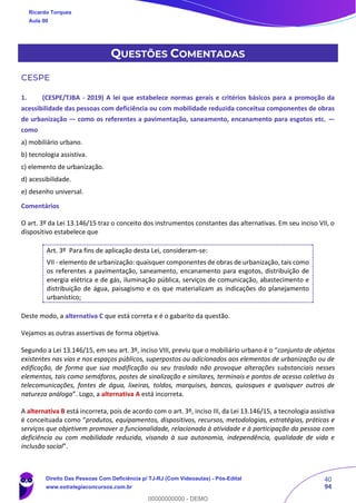 40
94
QUESTÕES COMENTADAS
CESPE
1. (CESPE/TJBA - 2019) A lei que estabelece normas gerais e critérios básicos para a promoção da
acessibilidade das pessoas com deficiência ou com mobilidade reduzida conceitua componentes de obras
de urbanização — como os referentes a pavimentação, saneamento, encanamento para esgotos etc. —
como
a) mobiliário urbano.
b) tecnologia assistiva.
c) elemento de urbanização.
d) acessibilidade.
e) desenho universal.
Comentários
O art. 3º da Lei 13.146/15 traz o conceito dos instrumentos constantes das alternativas. Em seu inciso VII, o
dispositivo estabelece que
Art. 3º Para fins de aplicação desta Lei, consideram-se:
VII - elemento de urbanização: quaisquer componentes de obras de urbanização, tais como
os referentes a pavimentação, saneamento, encanamento para esgotos, distribuição de
energia elétrica e de gás, iluminação pública, serviços de comunicação, abastecimento e
distribuição de água, paisagismo e os que materializam as indicações do planejamento
urbanístico;
Deste modo, a alternativa C que está correta e é o gabarito da questão.
Vejamos as outras assertivas de forma objetiva.
Segundo a Lei 13.146/15, em seu art. 3º, inciso VIII, previu que o mobiliário urbano é o “conjunto de objetos
existentes nas vias e nos espaços públicos, superpostos ou adicionados aos elementos de urbanização ou de
edificação, de forma que sua modificação ou seu traslado não provoque alterações substanciais nesses
elementos, tais como semáforos, postes de sinalização e similares, terminais e pontos de acesso coletivo às
telecomunicações, fontes de água, lixeiras, toldos, marquises, bancos, quiosques e quaisquer outros de
natureza análoga”. Logo, a alternativa A está incorreta.
A alternativa B está incorreta, pois de acordo com o art. 3º, inciso III, da Lei 13.146/15, a tecnologia assistiva
é conceituada como “produtos, equipamentos, dispositivos, recursos, metodologias, estratégias, práticas e
serviços que objetivem promover a funcionalidade, relacionada à atividade e à participação da pessoa com
deficiência ou com mobilidade reduzida, visando à sua autonomia, independência, qualidade de vida e
inclusão social”.
Ricardo Torques
Aula 00
Direito Das Pessoas Com Deficiência p/ TJ-RJ (Com Videoaulas) - Pós-Edital
www.estrategiaconcursos.com.br
0
00000000000 - DEMO
 