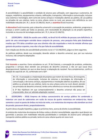 41
94
A acessibilidade é a possibilidade e condição de alcance para utilização, com segurança e autonomia, de
espaços, mobiliários, equipamentos urbanos, edificações, transportes, informação e comunicação, inclusive
seus sistemas e tecnologias, bem como de outros serviços e instalações abertos ao público, de uso público
ou privados de uso coletivo, tanto na zona urbana como na rural, por pessoa com deficiência ou com
mobilidade reduzida (art. 3º, I, da Lei 13.146/15). Assim, a assertiva D está incorreta.
A alternativa E está incorreta, pois o desenho universal é a concepção de produtos, ambientes, programas e
serviços a serem usados por todas as pessoas, sem necessidade de adaptação ou de projeto específico,
incluindo os recursos de tecnologia assistiva (art. 3º, II, da Lei 13.146/15).
2. (CESPE/MPU - 2018) De acordo com o IBGE, no Brasil há 45 milhões de pessoas com deficiência. A
partir de uma amostragem extraída desse conjunto de pessoas, uma pesquisa feita pelo DataSenado
revelou que 77% delas acreditam que seus direitos não são respeitados e mais da metade afirmou que
gostaria de praticar esportes, mas não o faz por falta de acessibilidade.
Com relação aos direitos de acessibilidade previstos na Lei n.º 13.146/2015, julgue os itens seguintes.
As políticas públicas, desde sua concepção, deverão adotar o desenho universal, que, por sua natureza
inclusiva, não comporta adaptações.
Comentários
Está incorreta a assertiva. Como estudamos no art. 3º do Estatuto, a concepção de produtos, ambientes,
programas e serviços deve atender aos princípios de desenho universal, a não ser que cause ônus
desproporcional, hipótese em que se deve buscar a adaptação do razoável. Para complementar, confira a
redação do caput do art. 55, combinado com o §2º:
Art. 55. A concepção e a implantação de projetos que tratem do meio físico, de transporte,
de informação e comunicação, inclusive de sistemas e tecnologias da informação e
comunicação, e de outros serviços, equipamentos e instalações abertos ao público, de uso
público ou privado de uso coletivo, tanto na zona urbana como na rural, devem atender
aos princípios do desenho universal, tendo como referência as normas de acessibilidade.
§ 2º Nas hipóteses em que comprovadamente o desenho universal não possa ser
empreendido, deve ser adotada adaptação razoável.
3. (CESPE/MPU - 2018) Empresa de ônibus concessionária de serviço público foi condenada a
indenizar um casal de cadeirantes em razão da recusa de quatro motoristas em embarcá-los. Havia
somente o casal no ponto de ônibus no início da noite, e os motoristas da empresa não atendiam ao sinal
de parada; passavam direto, propositadamente.
A partir dessa situação hipotética, julgue os próximos itens, acerca do direito à acessibilidade.
A conduta dos motoristas da empresa de ônibus violou o direito à acessibilidade, segundo o qual devem ser
garantidas a pessoas com mobilidade reduzida possibilidades e condições de alcance para utilização de
transporte coletivo público ou privado, tanto em zona urbana quanto em zona rural.
Comentários
Ricardo Torques
Aula 00
Direito Das Pessoas Com Deficiência p/ TJ-RJ (Com Videoaulas) - Pós-Edital
www.estrategiaconcursos.com.br
0
00000000000 - DEMO
 