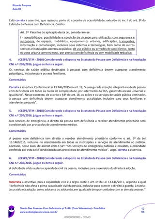 42
94
Está correta a assertiva, que reproduz parte do conceito de acessibilidade, extraído do inc. I do art. 3º do
Estatuto da Pessoa com Deficiência. Confira:
Art. 3º Para fins de aplicação desta Lei, consideram-se:
I - acessibilidade: possibilidade e condição de alcance para utilização, com segurança e
autonomia, de espaços, mobiliários, equipamentos urbanos, edificações, transportes,
informação e comunicação, inclusive seus sistemas e tecnologias, bem como de outros
serviços e instalações abertos ao público, de uso público ou privados de uso coletivo, tanto
na zona urbana como na rural, por pessoa com deficiência ou com mobilidade reduzida;
4. (CESPE/STM - 2018) Considerando o disposto no Estatuto da Pessoa com Deficiência e na Resolução
CNJ n.º 230/2016, julgue os itens a seguir.
Os serviços de saúde pública destinados à pessoas com deficiência devem assegurar atendimento
psicológico, inclusive para os seus familiares.
Comentários
Correta a assertiva. Conforme a Lei 13.146/2015 no art. 18, “é assegurada atenção integral à saúde da pessoa
com deficiência em todos os níveis de complexidade, por intermédio do SUS, garantido acesso universal e
igualitário”. Nesse contexto, de acordo o §4º do art. 18, as ações e os serviços de saúde pública destinados
à pessoa com deficiência devem assegurar atendimento psicológico, inclusive para seus familiares e
atendentes pessoais”.
5. (CESPE/STM - 2018) Considerando o disposto no Estatuto da Pessoa com Deficiência e na Resolução
CNJ n.º 230/2016, julgue os itens a seguir.
Nos serviços de emergência, o direito da pessoa com deficiência a receber atendimento prioritário será
condicionado aos protocolos de atendimento médico.
Comentários
A pessoa com deficiência tem direito a receber atendimento prioritário conforme o art. 9º da Lei
13.146/2015, inclusive no atendimento em todas as instituições e serviços de atendimento ao público.
Contudo, nesse caso, de acordo com o §2º “nos serviços de emergência públicos e privados, a prioridade
conferida por esta Lei é condicionada aos protocolos de atendimento médico”. Logo, correta a assertiva.
6. (CESPE/STM - 2018) Considerando o disposto no Estatuto da Pessoa com Deficiência e na Resolução
CNJ n.º 230/2016, julgue os itens a seguir.
A deficiência afeta a plena capacidade civil da pessoa, inclusive para o exercício do direito à adoção.
Comentários
Incorreta a assertiva, pois a capacidade civil é a regra. Note o art. 6º da Lei 13.146/2015, segundo a qual
“deficiência não afeta a plena capacidade civil da pessoa, inclusive para exercer o direito à guarda, à tutela,
à curatela e à adoção, como adotante ou adotando, em igualdade de oportunidades com as demais pessoas.”
Ricardo Torques
Aula 00
Direito Das Pessoas Com Deficiência p/ TJ-RJ (Com Videoaulas) - Pós-Edital
www.estrategiaconcursos.com.br
0
00000000000 - DEMO
 