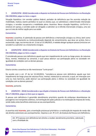 43
94
7. (CESPE/STM - 2018) Considerando o disposto no Estatuto da Pessoa com Deficiência e na Resolução
CNJ 230/2016, julgue os itens a seguir:
Situação hipotética: Um servidor público federal, portador de deficiência que lhe acarreta redução da
mobilidade, realizou exame periódico no qual se atestou que, se submetesse a determinada intervenção
cirúrgica, o servidor recuperaria a mobilidade plena. Assertiva: Nessa situação hipotética, conforme o
estatuto em apreço, o servidor pode ser obrigado a submeter-se à referida intervenção cirúrgica, uma vez
que se trata de melhor opção para sua saúde.
Comentários
Incorreta a assertiva. A submissão da pessoa com deficiência a intervenção cirúrgica ou clínica, bem como
realização de tratamento ou institucionalização depende de consentimento, que deve ser prévio, livre e
esclarecido. Logo, nos termos do art. 11 da Lei 13.146/2015, é vedado obrigar qualquer pessoa (inclusive um
servidor!) a submeter-se a tratamento cirúrgico.
8. (CESPE/STM - 2018) Considerando o disposto no Estatuto da Pessoa com Deficiência e na Resolução
CNJ 230/2016, julgue os itens a seguir:
É considerada pessoa com deficiência aquela que tem impedimento de curto ou longo prazo, de natureza
física, mental, intelectual ou sensorial, o qual possa obstruir sua participação plena na sociedade em
igualdade de condições com as demais pessoas.
Comentários
Estaria correta a assertiva se não mencionasse “curto prazo”.
De acordo com o art. 2º da Lei 13.145/2015, “considera-se pessoa com deficiência aquela que tem
impedimento de longo prazo de natureza física, mental, intelectual ou sensorial, o qual, em interação com
uma ou mais barreiras, pode obstruir sua participação plena e efetiva na sociedade em igualdade de
condições com as demais pessoas”.
Incorreta, portanto.
9. (CESPE/STJ - 2018) Considerando o que dispõe o Estatuto da Pessoa com Deficiência e a Resolução
CNJ nº 230/2016, julgue os itens que se seguem.
À pessoa com deficiência é garantido atendimento prioritário quando do embarque desembarque de
passageiros nos transportes coletivos, na tramitação de ações judiciais e na restituição do imposto de renda,
sendo todos estes benefícios extensivos ao seu acompanhante.
Comentários
A assertiva está incorreta, pois a tramitação processual prioritária e a restituição do imposto de renda não
são direitos extensíveis aos acompanhantes. Vejamos o art. 9º, § 1º, do Estatuto da Pessoa com Deficiência.
Art. 9º A pessoa com deficiência tem direito a receber atendimento prioritário, sobretudo
com a finalidade de:
Ricardo Torques
Aula 00
Direito Das Pessoas Com Deficiência p/ TJ-RJ (Com Videoaulas) - Pós-Edital
www.estrategiaconcursos.com.br
0
00000000000 - DEMO
 