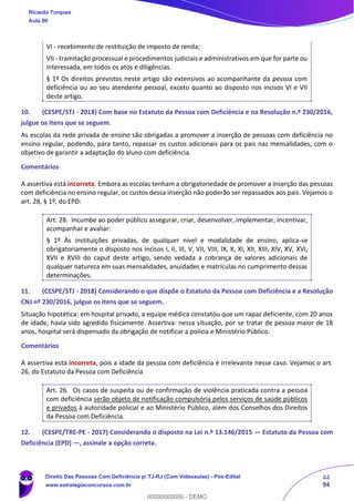 44
94
VI - recebimento de restituição de imposto de renda;
VII - tramitação processual e procedimentos judiciais e administrativos em que for parte ou
interessada, em todos os atos e diligências.
§ 1º Os direitos previstos neste artigo são extensivos ao acompanhante da pessoa com
deficiência ou ao seu atendente pessoal, exceto quanto ao disposto nos incisos VI e VII
deste artigo.
10. (CESPE/STJ - 2018) Com base no Estatuto da Pessoa com Deficiência e na Resolução n.º 230/2016,
julgue os itens que se seguem.
As escolas da rede privada de ensino são obrigadas a promover a inserção de pessoas com deficiência no
ensino regular, podendo, para tanto, repassar os custos adicionais para os pais nas mensalidades, com o
objetivo de garantir a adaptação do aluno com deficiência.
Comentários
A assertiva está incorreta. Embora as escolas tenham a obrigatoriedade de promover a inserção das pessoas
com deficiência no ensino regular, os custos dessa inserção não poderão ser repassados aos pais. Vejamos o
art. 28, § 1º, do EPD:
Art. 28. Incumbe ao poder público assegurar, criar, desenvolver, implementar, incentivar,
acompanhar e avaliar:
§ 1º Às instituições privadas, de qualquer nível e modalidade de ensino, aplica-se
obrigatoriamente o disposto nos incisos I, II, III, V, VII, VIII, IX, X, XI, XII, XIII, XIV, XV, XVI,
XVII e XVIII do caput deste artigo, sendo vedada a cobrança de valores adicionais de
qualquer natureza em suas mensalidades, anuidades e matrículas no cumprimento dessas
determinações.
11. (CESPE/STJ - 2018) Considerando o que dispõe o Estatuto da Pessoa com Deficiência e a Resolução
CNJ nº 230/2016, julgue os itens que se seguem.
Situação hipotética: em hospital privado, a equipe médica constatou que um rapaz deficiente, com 20 anos
de idade, havia sido agredido fisicamente. Assertiva: nessa situação, por se tratar de pessoa maior de 18
anos, hospital será dispensado da obrigação de notificar a polícia e Ministério Público.
Comentários
A assertiva está incorreta, pois a idade da pessoa com deficiência é irrelevante nesse caso. Vejamos o art.
26, do Estatuto da Pessoa com Deficiência
Art. 26. Os casos de suspeita ou de confirmação de violência praticada contra a pessoa
com deficiência serão objeto de notificação compulsória pelos serviços de saúde públicos
e privados à autoridade policial e ao Ministério Público, além dos Conselhos dos Direitos
da Pessoa com Deficiência.
12. (CESPE/TRE-PE - 2017) Considerando o disposto na Lei n.º 13.146/2015 — Estatuto da Pessoa com
Deficiência (EPD) —, assinale a opção correta.
Ricardo Torques
Aula 00
Direito Das Pessoas Com Deficiência p/ TJ-RJ (Com Videoaulas) - Pós-Edital
www.estrategiaconcursos.com.br
0
00000000000 - DEMO
 