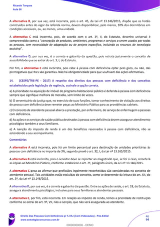 46
94
A alternativa B, por sua vez, está incorreta, pois o art. 45, da Lei nº 13.146/2015, dispõe que os hotéis
construídos antes do vigor da referida norma, devem disponibilizar, pelo menos, 10% dos dormitórios em
condições acessíveis, ou, ao menos, uma unidade.
A alternativa C está incorreta, pois, de acordo com o art. 3º, II, do Estatuto, desenho universal é
compreendido como a “concepção de produtos, ambientes, programas e serviços a serem usados por todas
as pessoas, sem necessidade de adaptação ou de projeto específico, incluindo os recursos de tecnologia
assistiva”.
A alternativa D, por sua vez, é a correta e gabarito da questão, pois retrata justamente o conceito de
acessibilidade que se extrai do art. 3, I, do Estatuto.
Por fim, a alternativa E está incorreta, pois cabe à pessoa com deficiência optar pelo gozo, ou não, das
prerrogativas que lhes são garantias. Não há obrigatoriedade para que usufruam das ações afirmativas.
14. (CESPE/TRE-PE - 2017) A respeito dos direitos das pessoas com deficiência e dos conceitos
estabelecidos pela legislação de regência, assinale a opção correta.
a) A prioridade na aquisição de imóvel de programa habitacional público é deferida à pessoa com deficiência
sempre que signifique melhora de moradia, sem limite de vezes.
b) O serventuário da justiça que, no exercício de suas funções, tomar conhecimento de violação aos direitos
de pessoa com deficiência deve remeter peças ao Ministério Público para as providências cabíveis.
c) O conceito de atendente pessoal abarca a prestação, por enfermeiro, de serviço de enfermagem a pessoas
com deficiência.
d) As ações e os serviços de saúde pública destinados à pessoa com deficiência devem assegurar atendimento
psicológico também a seus familiares.
e) A isenção do imposto de renda é um dos benefícios reservados à pessoa com deficiência, não se
estendendo a seu acompanhante.
Comentários
A alternativa A está incorreta, pois há um limite percentual para destinação de unidades prioritárias às
pessoas com deficiência no importe de 3%, segundo prevê o art. 32, I, da Lei nº 13.165/2015.
A alternativa B está incorreta, pois o servidor deve se reportar ao magistrado que, se for o caso, remeterá
as cópias ao Ministério Público, conforme estabelece o art. 7º, parágrafo único, da Lei nº 13.146/2015.
A alternativa C peca ao afirmar que profissões legalmente reconhecidas são consideradas no conceito de
atendente pessoal. Tais atividades estão excluídas do conceito, como se depreende da leitura do art. XII, do
art. 3º, da Lei nº 13.146/2015.
A alternativa D, por sua vez, é a correta e gabarito da questão. Entre as ações de saúde, o art. 18, do Estatuto,
assegura atendimento psicológico, inclusive para seus familiares e atendentes pessoais.
A alternativa E, por fim, está incorreta. Em relação ao imposto de renda, temos a prioridade de restituição
conforme se extrai do art. 9º, VII, não a isenção, que não será assegurada ao atendente.
Ricardo Torques
Aula 00
Direito Das Pessoas Com Deficiência p/ TJ-RJ (Com Videoaulas) - Pós-Edital
www.estrategiaconcursos.com.br
0
00000000000 - DEMO
 