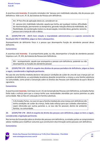 48
94
A assertiva está incorreta. O conceito retratado é de “pessoa com mobilidade reduzida, não de pessoa com
deficiência. Vide o art. 3º, IX, do Estatuto da Pessoa com deficiência.
Art. 3º Para fins de aplicação desta Lei, consideram-se:
IX - pessoa com mobilidade reduzida: aquela que tenha, por qualquer motivo, dificuldade
de movimentação, permanente ou temporária, gerando redução efetiva da mobilidade, da
flexibilidade, da coordenação motora ou da percepção, incluindo idoso, gestante, lactante,
pessoa com criança de colo e obeso;
18. (CESPE/TRF-1ªR - 2017) Com relação a improbidade administrativa e a aspecto constante da
Resolução CNJ nº 230/2016, julgue os itens subsequentes.
Acompanhante de deficiente físico é a pessoa que desempenha função de atendente pessoal desse
deficiente.
Comentários
A assertiva está incorreta. O acompanhante pode, ou não, desempenhar a função de atendente pessoal.
Vejamos o art. 3º, XIV, do Estatuto da Pessoa com Deficiência.
XIV - acompanhante: aquele que acompanha a pessoa com deficiência, podendo ou não
desempenhar as funções de atendente pessoal.
19. (CESPE/TRF-1ªR - 2017) A respeito dos direitos da pessoa portadora de deficiência, julgue os itens
a seguir, considerando a legislação pertinente.
No caso de uma família imediata declarar não possuir condições de cuidar de uma de suas crianças por ser
portadora de deficiência, as autoridades brasileiras deverão encaminhar a criança a uma família substituta
na comunidade, como prevê a Convenção sobre os Direitos das Pessoas com Deficiência da qual o Brasil é
signatário.
Comentários
A assertiva está incorreta. Com base no art. 23, da Convenção das Pessoas com Deficiência, os Estados Partes
farão todo o esforço para que a criança tenha suas necessidades atendidas por outros parentes ou pela
comunidade. Não se fala em colocação em família substituta.
5.Os Estados Partes, no caso em que a família imediata de uma criança com deficiência não
tenha condições de cuidar da criança, farão todo esforço para que cuidados alternativos
sejam oferecidos por outros parentes e, se isso não for possível, dentro de ambiente
familiar, na comunidade.
20. (CESPE/TRF-1ªR - 2017) A respeito do direito das pessoas com deficiência, julgue os itens a seguir,
considerando a legislação pertinente.
Nos termos da Convenção sobre os direitos das pessoas com deficiência, os estados partes se comprometem
adotar medidas para modificar costumes que constituírem discriminação contra pessoas com deficiência.
Comentários
Ricardo Torques
Aula 00
Direito Das Pessoas Com Deficiência p/ TJ-RJ (Com Videoaulas) - Pós-Edital
www.estrategiaconcursos.com.br
0
00000000000 - DEMO
 