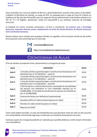 4
94
Estou envolvido com concurso público há 08 anos, aproximadamente, quando ainda estava na faculdade.
Trabalhei no Ministério da Fazenda, no cargo de ATA. Fui aprovado para o cargo de Fiscal de Tributos na
Prefeitura de São José dos Pinhais/PR e para os cargos de Técnico Administrativo e de Analista Judiciário nos
TRT 4ª, 1º e 9º Regiões. Atualmente, resido em Cascavel/PR e sou professor exclusivo do Estratégia
Concursos.
Já trabalhei em outros cursinhos, presenciais e on-line e, atualmente, em parceria com o Estratégia
Concursos, lançamos diversos cursos, notadamente nas áreas de Direito Eleitoral, de Direito Processual
Civil e de Direitos Humanos.
Deixarei abaixo meus contatos para quaisquer dúvidas ou sugestões. Será um prazer orientá-los da melhor
forma possível nesta caminhada que se inicia hoje.
rst.estrategia@gmail.com
https://www.facebook.com/dpcparaconcursos/
CRONOGRAMA DE AULAS
A fim de atender ao proposto acima, apresentamos o cronograma de aulas:
AULA CONTEÚDO DATA
Aula 0 1 Inclusão, direitos e garantias legais e constitucionais das pessoas com
deficiência (Lei nº 13.146/2015). – parte 01
29.02
Aula 1 1 Inclusão, direitos e garantias legais e constitucionais das pessoas com
deficiência (Lei nº 13.146/2015). – parte 02
01.03
Aula 2 1 Inclusão, direitos e garantias legais e constitucionais das pessoas com
deficiência (Lei nº 13.146/2015). – parte 03
02.03
Aula 3
2 Normas gerais e critérios básicos para a promoção da acessibilidade
das pessoas com deficiência ou com mobilidade reduzida (Lei nº
10.098/2000). 3 Prioridade de atendimento às pessoas com deficiência
(Lei nº 10.048/2000).
03.03
Aula 4 Estatuto da Pessoa com Deficiência Esquematizado 04.03
Aula 5 Questões CESPE em Video (material apenas em vídeo) 05.03
Aula 6 Revisões em vídeo (material apenas em vídeo) 06.03
Aula 7 Mapa da Lei CESPE. 07.03
Como vocês podem perceber, as aulas são distribuídas para que possamos tratar de cada um dos assuntos
com tranquilidade, transmitindo segurança a vocês para um excelente desempenho em prova.
Eventuais ajustes de cronograma poderão ser realizados por questões didáticas e serão sempre informados
com antecedência.
Ricardo Torques
Aula 00
Direito Das Pessoas Com Deficiência p/ TJ-RJ (Com Videoaulas) - Pós-Edital
www.estrategiaconcursos.com.br
0
00000000000 - DEMO
 