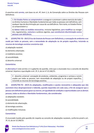 49
94
A assertiva está correta, com base no art. 4º, item 1, b, da Convenção sobre os Direitos das Pessoas com
Deficiência.
1. Os Estados Partes se comprometem a assegurar e promover o pleno exercício de todos
os direitos humanos e liberdades fundamentais por todas as pessoas com deficiência, sem
qualquer tipo de discriminação por causa de sua deficiência. Para tanto, os Estados Partes
se comprometem a:
b) Adotar todas as medidas necessárias, inclusive legislativas, para modificar ou revogar
leis, regulamentos, costumes e práticas vigentes, que constituírem discriminação contra
pessoas com deficiência;
21. (CESPE/TRE-TO - 2017) À luz do Estatuto da Pessoa com Deficiência, a concepção de ambiente a ser
usado por todas as pessoas, sem a necessidade de adaptação ou de projeto específico, incluindo os
recursos de tecnologia assistiva caracteriza o(a)
a) adaptação razoável.
b) elemento urbanizado.
c) mobiliário assistivo.
d) acessibilidade.
e) desenho universal.
Comentários
A alternativa E está correta e é o gabarito da questão, visto que o enunciado traz o conceito de desenho
universal. Vejamos o que dispõe o art. 3º, II, da Lei nº 13.146/15:
II - desenho universal: concepção de produtos, ambientes, programas e serviços a serem
usados por todas as pessoas, sem necessidade de adaptação ou de projeto específico,
incluindo os recursos de tecnologia assistiva;
22. (CESPE/TRE-TO - 2017) As adaptações, modificações e ajustes necessários e adequados que não
acarretem ônus desproporcional e indevido, quando requeridos em cada caso, a fim de assegurar que a
pessoa com deficiência possa gozar ou exercer, em igualdade de condições e oportunidades com as demais
pessoas, todos os direitos e liberdades fundamentais, são consideradas
a) adaptações razoáveis.
b) acessibilidade.
c) elemento de urbanização.
d) tecnologia assistiva.
e) modificações inclusivas.
Comentários
O enunciado trazido pela questão diz respeito ao conceito de adaptações razoáveis, conforme prevê o art.
3º, VI, da Lei 13.146/15:
Ricardo Torques
Aula 00
Direito Das Pessoas Com Deficiência p/ TJ-RJ (Com Videoaulas) - Pós-Edital
www.estrategiaconcursos.com.br
0
00000000000 - DEMO
 