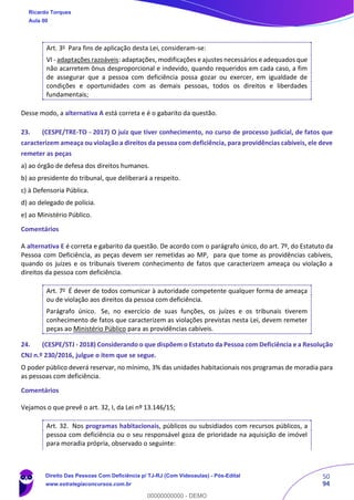 50
94
Art. 3o
Para fins de aplicação desta Lei, consideram-se:
VI - adaptações razoáveis: adaptações, modificações e ajustes necessários e adequados que
não acarretem ônus desproporcional e indevido, quando requeridos em cada caso, a fim
de assegurar que a pessoa com deficiência possa gozar ou exercer, em igualdade de
condições e oportunidades com as demais pessoas, todos os direitos e liberdades
fundamentais;
Desse modo, a alternativa A está correta e é o gabarito da questão.
23. (CESPE/TRE-TO - 2017) O juiz que tiver conhecimento, no curso de processo judicial, de fatos que
caracterizem ameaça ou violação a direitos da pessoa com deficiência, para providências cabíveis, ele deve
remeter as peças
a) ao órgão de defesa dos direitos humanos.
b) ao presidente do tribunal, que deliberará a respeito.
c) à Defensoria Pública.
d) ao delegado de polícia.
e) ao Ministério Público.
Comentários
A alternativa E é correta e gabarito da questão. De acordo com o parágrafo único, do art. 7º, do Estatuto da
Pessoa com Deficiência, as peças devem ser remetidas ao MP, para que tome as providências cabíveis,
quando os juízes e os tribunais tiverem conhecimento de fatos que caracterizem ameaça ou violação a
direitos da pessoa com deficiência.
Art. 7o
É dever de todos comunicar à autoridade competente qualquer forma de ameaça
ou de violação aos direitos da pessoa com deficiência.
Parágrafo único. Se, no exercício de suas funções, os juízes e os tribunais tiverem
conhecimento de fatos que caracterizem as violações previstas nesta Lei, devem remeter
peças ao Ministério Público para as providências cabíveis.
24. (CESPE/STJ - 2018) Considerando o que dispõem o Estatuto da Pessoa com Deficiência e a Resolução
CNJ n.º 230/2016, julgue o item que se segue.
O poder público deverá reservar, no mínimo, 3% das unidades habitacionais nos programas de moradia para
as pessoas com deficiência.
Comentários
Vejamos o que prevê o art. 32, I, da Lei nº 13.146/15;
Art. 32. Nos programas habitacionais, públicos ou subsidiados com recursos públicos, a
pessoa com deficiência ou o seu responsável goza de prioridade na aquisição de imóvel
para moradia própria, observado o seguinte:
Ricardo Torques
Aula 00
Direito Das Pessoas Com Deficiência p/ TJ-RJ (Com Videoaulas) - Pós-Edital
www.estrategiaconcursos.com.br
0
00000000000 - DEMO
 