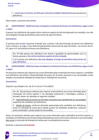 51
94
I - reserva de, no mínimo, 3% (três por cento) das unidades habitacionais para pessoa com
deficiência;
Desse modo, a assertiva está correta.
25. (CESPE/EBSERH - 2018) Com base no disposto no Estatuto da Pessoa com Deficiência, julgue o item
a seguir.
A pessoa com deficiência não poderá sofrer nenhuma espécie de discriminação pela sua condição, mas não
será obrigada à fruição de benefícios decorrentes de ação afirmativa.
Comentários
A assertiva está correta. Devemos entender que o direito à não discriminação da pessoa com deficiência
inclui o direito a se negar a fruir determinado benefício decorrente de ação afirmativa., nos termos do art.
4º, caput e 2º, do Estatuto da Pessoa com Deficiência:
Art. 4º Toda pessoa com deficiência tem direito à igualdade de oportunidades com as
demais pessoas e não sofrerá nenhuma espécie de discriminação.
§ 2º A pessoa com deficiência não está obrigada à fruição de benefícios decorrentes de
ação afirmativa.
26. (CESPE/EBSERH - 2018) Com base no disposto no Estatuto da Pessoa com Deficiência, julgue o item
a seguir.
Em processos seletivos para ingresso nos cursos oferecidos pelas instituições de ensino superior, o candidato
com deficiência terá direito à disponibilização de provas em formatos acessíveis à sua necessidade, sendo
vedada a concessão de dilatação de tempo para a realização de tais provas.
Comentários
Vejamos o que dispõe o art. 30, III e V, da Lei nº 13.146/15:
Art. 30. Nos processos seletivos para ingresso e permanência nos cursos oferecidos pelas
instituições de ensino superior e de educação profissional e tecnológica, públicas e
privadas, devem ser adotadas as seguintes medidas:
III - disponibilização de provas em formatos acessíveis para atendimento às necessidades
específicas do candidato com deficiência;
V - dilação de tempo, conforme demanda apresentada pelo candidato com deficiência,
tanto na realização de exame para seleção quanto nas atividades acadêmicas, mediante
prévia solicitação e comprovação da necessidade;
Assim, em processos seletivos para ingresso nos cursos oferecidos pelas instituições de ensino superior, o
candidato com deficiência terá direito à disponibilização de provas em formatos acessíveis à sua necessidade,
bem como a concessão de dilatação de tempo para a realização de tais provas.
Portanto, a assertiva está incorreta.
Ricardo Torques
Aula 00
Direito Das Pessoas Com Deficiência p/ TJ-RJ (Com Videoaulas) - Pós-Edital
www.estrategiaconcursos.com.br
0
00000000000 - DEMO
 