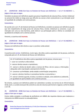 52
94
27. (CESPE/FUB - 2018) Com base no Estatuto da Pessoa com Deficiência — Lei n.º 13.146/2015 —,
julgue o item que se segue.
Considera-se pessoa com deficiência aquela que possui impedimento de natureza física, mental, intelectual
ou sensorial de médio ou longo prazo que dificulte seu acesso a bens socioculturais e sua interação social
em igualdade de condições com outras pessoas.
Comentários
De acordo com o art. 2º, do Estatuto da Pessoa com Deficiência, considera-se pessoa com deficiência aquela
que tem impedimento de longo prazo de natureza física, mental, intelectual ou sensorial, o qual, em
interação com uma ou mais barreiras, pode obstruir sua participação plena e efetiva na sociedade em
igualdade de condições com as demais pessoas.
Portanto, a assertiva está incorreta.
28. (CESPE/FUB - 2018) Com base no Estatuto da Pessoa com Deficiência — Lei n.º 13.146/2015 —,
julgue o item que se segue.
Pessoas com deficiência têm direito a casar e constituir união estável.
Comentários
A assertiva está correta. A deficiência, via de regra, não afeta a plena capacidade civil da pessoa, conforme
estipulado pelo art. 6º, do Estatuto da Pessoa com Deficiência:
Art. 6º A deficiência não afeta a plena capacidade civil da pessoa, inclusive para:
I - casar-se e constituir união estável;
II - exercer direitos sexuais e reprodutivos;
III - exercer o direito de decidir sobre o número de filhos e de ter acesso a informações
adequadas sobre reprodução e planejamento familiar;
IV - conservar sua fertilidade, sendo vedada a esterilização compulsória;
V - exercer o direito à família e à convivência familiar e comunitária; e
VI - exercer o direito à guarda, à tutela, à curatela e à adoção, como adotante ou adotando,
em igualdade de oportunidades com as demais pessoas.
No entanto, a pessoa com deficiência poderá ser submetida à curatela, nos termos do art. 84 do Estatuto.
Ainda assim, a curatela alcançará tão somente os atos de natureza patrimonial e negocial, conforme dispõe
o art. 85.
29. (CESPE/FUB - 2018) Com base no Estatuto da Pessoa com Deficiência — Lei n.º 13.146/2015 —,
julgue o item que se segue.
Ensino médio completo e certificado de proficiência em LIBRAS são requisitos básicos para tradutores e
intérpretes da LIBRAS atuarem na educação básica.
Comentários
Ricardo Torques
Aula 00
Direito Das Pessoas Com Deficiência p/ TJ-RJ (Com Videoaulas) - Pós-Edital
www.estrategiaconcursos.com.br
0
00000000000 - DEMO
 