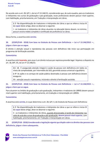 53
94
De acordo com o art. 28, §2º, I, da Lei nº 13.146/15, considerando que, de outra quadra, para os tradutores
e intérpretes nos cursos de graduação e pós-graduação, esses profissionais devem possuir nível superior,
com habilitação, prioritariamente, em Tradução e Interpretação em Libras.
§ 2o
Na disponibilização de tradutores e intérpretes da Libras a que se refere o inciso XI
do caput deste artigo, deve-se observar o seguinte:
I - os tradutores e intérpretes da Libras atuantes na educação básica devem, no mínimo,
possuir ensino médio completo e certificado de proficiência na Libras.
Dessa forma, a assertiva está correta.
30. (CESPE/FUB - 2018) Com base no Estatuto da Pessoa com Deficiência — Lei n.º 13.146/2015 —,
julgue o item que se segue.
O direito à atenção sexual e reprodutiva das pessoas com deficiência não inclui sua participação em
programas de fertilização assistida.
Comentários
A assertiva está incorreta, pois esse é um direito incluso por expressa previsão legal. Vejamos o disposto no
art. 18, §4º, VII, da Lei nº 13.146/15:
Art. 18. É assegurada atenção integral à saúde da pessoa com deficiência em todos os
níveis de complexidade, por intermédio do SUS, garantido acesso universal e igualitário.
§ 4º As ações e os serviços de saúde pública destinados à pessoa com deficiência devem
assegurar:
VII - atenção sexual e reprodutiva, incluindo o direito à fertilização assistida.
31. (CESPE/FUB - 2018) Com base no Estatuto da Pessoa com Deficiência — Lei n.º 13.146/2015 —,
julgue o item que se segue.
Para atuarem no âmbito de graduação e pós-graduação, intérpretes e tradutores da LIBRAS devem possuir
nível superior com habilitação, prioritariamente, em tradução e interpretação em LIBRAS.
Comentários
A assertiva está correta, é o que determina o art. 28, §2º, II, do Estatuto da Pessoa com Deficiência:
§ 2o
Na disponibilização de tradutores e intérpretes da Libras a que se refere o inciso XI
do caput deste artigo, deve-se observar o seguinte:
II - os tradutores e intérpretes da Libras, quando direcionados à tarefa de interpretar nas
salas de aula dos cursos de graduação e pós-graduação, devem possuir nível superior, com
habilitação, prioritariamente, em Tradução e Interpretação em Libras.
32. (CESPE/FUB - 2018) Considerando a legislação vigente que dispõe sobre os direitos das pessoas com
deficiência, julgue o item subsequente.
Ricardo Torques
Aula 00
Direito Das Pessoas Com Deficiência p/ TJ-RJ (Com Videoaulas) - Pós-Edital
www.estrategiaconcursos.com.br
0
00000000000 - DEMO
 