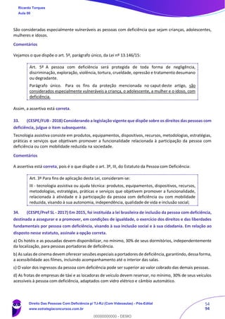 54
94
São consideradas especialmente vulneráveis as pessoas com deficiência que sejam crianças, adolescentes,
mulheres e idosos.
Comentários
Vejamos o que dispõe o art. 5º, parágrafo único, da Lei nº 13.146/15:
Art. 5º A pessoa com deficiência será protegida de toda forma de negligência,
discriminação, exploração, violência, tortura, crueldade, opressão e tratamento desumano
ou degradante.
Parágrafo único. Para os fins da proteção mencionada no caput deste artigo, são
considerados especialmente vulneráveis a criança, o adolescente, a mulher e o idoso, com
deficiência.
Assim, a assertiva está correta.
33. (CESPE/FUB - 2018) Considerando a legislação vigente que dispõe sobre os direitos das pessoas com
deficiência, julgue o item subsequente.
Tecnologia assistiva consiste em produtos, equipamentos, dispositivos, recursos, metodologias, estratégias,
práticas e serviços que objetivam promover a funcionalidade relacionada à participação da pessoa com
deficiência ou com mobilidade reduzida na sociedade.
Comentários
A assertiva está correta, pois é o que dispõe o art. 3º, III, do Estatuto da Pessoa com Deficiência:
Art. 3º Para fins de aplicação desta Lei, consideram-se:
III - tecnologia assistiva ou ajuda técnica: produtos, equipamentos, dispositivos, recursos,
metodologias, estratégias, práticas e serviços que objetivem promover a funcionalidade,
relacionada à atividade e à participação da pessoa com deficiência ou com mobilidade
reduzida, visando à sua autonomia, independência, qualidade de vida e inclusão social;
34. (CESPE/Pref SL - 2017) Em 2015, foi instituída a lei brasileira de inclusão da pessoa com deficiência,
destinada a assegurar e a promover, em condições de igualdade, o exercício dos direitos e das liberdades
fundamentais por pessoa com deficiência, visando à sua inclusão social e à sua cidadania. Em relação ao
disposto nesse estatuto, assinale a opção correta.
a) Os hotéis e as pousadas devem disponibilizar, no mínimo, 30% de seus dormitórios, independentemente
da localização, para pessoas portadoras de deficiência.
b) As salas de cinema devem oferecer sessões especiais a portadores de deficiência,garantindo, dessa forma,
a acessibilidade aos filmes, incluindo acompanhamento até o interior das salas.
c) O valor dos ingressos da pessoa com deficiência pode ser superior ao valor cobrado das demais pessoas.
d) As frotas de empresas de táxi e as locadoras de veículo devem reservar, no mínimo, 30% de seus veículos
acessíveis à pessoa com deficiência, adaptados com vidro elétrico e câmbio automático.
Ricardo Torques
Aula 00
Direito Das Pessoas Com Deficiência p/ TJ-RJ (Com Videoaulas) - Pós-Edital
www.estrategiaconcursos.com.br
0
00000000000 - DEMO
 