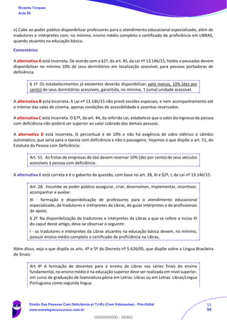 55
94
e) Cabe ao poder público disponibilizar professores para o atendimento educacional especializado, além de
tradutores e intérpretes com, no mínimo, ensino médio completo e certificado de proficiência em LIBRAS,
quando atuantes na educação básica.
Comentários
A alternativa A está incorreta. De acordo com o §1º, do art. 45, da Lei nº 13.146/15, hotéis e pousadas devem
disponibilizar no mínimo 10% de seus dormitórios em localização acessível, para pessoas portadoras de
deficiência.
§ 1º Os estabelecimentos já existentes deverão disponibilizar, pelo menos, 10% (dez por
cento) de seus dormitórios acessíveis, garantida, no mínimo, 1 (uma) unidade acessível.
A alternativa B está incorreta. A Lei nº 13.146/15 não prevê sessões especiais, e nem acompanhamento até
o interior das salas de cinema, apenas condições de acessibilidade e assentos reservados.
A alternativa C está incorreta. O §7º, do art. 44, da referida Lei, estabelece que o valor do ingresso da pessoa
com deficiência não poderá ser superior ao valor cobrado das demais pessoas.
A alternativa D está incorreta. O percentual é de 10% e não há exigência de vidro elétrico e câmbio
automático, que seria para o taxista com deficiência e não o passageiro. Vejamos o que dispõe o art. 51, do
Estatuto da Pessoa com Deficiência:
Art. 51. As frotas de empresas de táxi devem reservar 10% (dez por cento) de seus veículos
acessíveis à pessoa com deficiência.
A alternativa E está correta e é o gabarito da questão, com base no art. 28, XI e §2º, I, da Lei nº 13.146/15:
Art. 28. Incumbe ao poder público assegurar, criar, desenvolver, implementar, incentivar,
acompanhar e avaliar:
XI - formação e disponibilização de professores para o atendimento educacional
especializado, de tradutores e intérpretes da Libras, de guias intérpretes e de profissionais
de apoio;
§ 2º Na disponibilização de tradutores e intérpretes da Libras a que se refere o inciso XI
do caput deste artigo, deve-se observar o seguinte:
I - os tradutores e intérpretes da Libras atuantes na educação básica devem, no mínimo,
possuir ensino médio completo e certificado de proficiência na Libras;
Além disso, veja o que dispõe os arts. 4º e 5º do Decreto nº 5.626/05, que dispõe sobre a Língua Brasileira
de Sinais:
Art. 4º A formação de docentes para o ensino de Libras nas séries finais do ensino
fundamental, no ensino médio e na educação superior deve ser realizada em nível superior,
em curso de graduação de licenciatura plena em Letras: Libras ou em Letras: Libras/Língua
Portuguesa como segunda língua.
Ricardo Torques
Aula 00
Direito Das Pessoas Com Deficiência p/ TJ-RJ (Com Videoaulas) - Pós-Edital
www.estrategiaconcursos.com.br
0
00000000000 - DEMO
 
