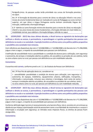 56
94
Parágrafo único. As pessoas surdas terão prioridade nos cursos de formação previstos
no caput.
Art. 5º A formação de docentes para o ensino de Libras na educação infantil e nos anos
iniciais do ensino fundamental deve ser realizada em curso de Pedagogia ou curso normal
superior, em que Libras e Língua Portuguesa escrita tenham constituído línguas de
instrução, viabilizando a formação bilíngue.
§ 1º Admite-se como formação mínima de docentes para o ensino de Libras na educação
infantil e nos anos iniciais do ensino fundamental, a formação ofertada em nível médio na
modalidade normal, que viabilizar a formação bilíngue, referida no caput.
35. (CESPE/SEDF - 2017) Nas duas últimas décadas, o Brasil tornou-se signatário de declarações que
ratificam o direito ao acesso, à permanência, à aprendizagem e à gestão participativa das pessoas com
deficiência na escola e na sociedade. A posição brasileira se afirma como uma política pública propositiva
e possibilita uma sociedade mais inclusiva.
Com referência aos dispositivos das Leis n.º 10.048/2000 e n.º 10.098/2000 e do Decreto-lei n.º 5.296/2004,
julgue o item a seguir, a respeito da acessibilidade para pessoas com deficiência.
A definição de acessibilidade inclui a possibilidade e a condição de alcance para a utilização, com segurança
e autonomia, de serviços e instalações abertos ao público, de uso público ou privados de uso coletivo, tanto
na zona urbana como na rural, por pessoa com deficiência ou com mobilidade reduzida.
Comentários
A assertiva está correta, conforme prevê o art. 3, I, do Estatuto da Pessoa com Deficiência:
Art. 3º Para fins de aplicação desta Lei, consideram-se:
I - acessibilidade: possibilidade e condição de alcance para utilização, com segurança e
autonomia, de espaços, mobiliários, equipamentos urbanos, edificações, transportes,
informação e comunicação, inclusive seus sistemas e tecnologias, bem como de outros
serviços e instalações abertos ao público, de uso público ou privados de uso coletivo, tanto
na zona urbana como na rural, por pessoa com deficiência ou com mobilidade reduzida;
36. (CESPE/SEDF - 2017) Nas duas últimas décadas, o Brasil tornou-se signatário de declarações que
ratificam o direito ao acesso, à permanência, à aprendizagem e à gestão participativa das pessoas com
deficiência na escola e na sociedade. A posição brasileira se afirma como uma política pública propositiva
e possibilita uma sociedade mais inclusiva.
Com referência aos dispositivos das Leis n.º 10.048/2000 e n.º 10.098/2000 e do Decreto-lei n.º 5.296/2004,
julgue o item a seguir, a respeito da acessibilidade para pessoas com deficiência.
Conforme definição legal, barreira é necessariamente uma barreira física, isto é, consiste em um entrave ou
obstáculo que impeça a participação social da pessoa bem como a sua liberdade de movimento e o acesso à
informação e circulação com segurança; se retirados esses impasses físicos, os direitos da pessoa ficam
assegurados.
Comentários
Ricardo Torques
Aula 00
Direito Das Pessoas Com Deficiência p/ TJ-RJ (Com Videoaulas) - Pós-Edital
www.estrategiaconcursos.com.br
0
00000000000 - DEMO
 