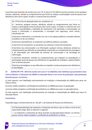 57
94
A assertiva está incorreta. De acordo com o art. 3º, IV, da Lei nº 13.146/15, barreira constitui-se em qualquer
entrave, obstáculo, atitude ou comportamento que limite ou impeça a participação social da pessoa com
deficiência, bem como o gozo, fruição e o exercício de seus direitos.
Art. 3º Para fins de aplicação desta Lei, consideram-se:
IV - barreiras: qualquer entrave, obstáculo, atitude ou comportamento que limite ou
impeça a participação social da pessoa, bem como o gozo, a fruição e o exercício de seus
direitos à acessibilidade, à liberdade de movimento e de expressão, à comunicação, ao
acesso à informação, à compreensão, à circulação com segurança, entre outros,
classificadas em:
a) barreiras urbanísticas: as existentes nas vias e nos espaços públicos e privados abertos
ao público ou de uso coletivo;
b) barreiras arquitetônicas: as existentes nos edifícios públicos e privados;
c) barreiras nos transportes: as existentes nos sistemas e meios de transportes;
d) barreiras nas comunicações e na informação: qualquer entrave, obstáculo, atitude ou
comportamento que dificulte ou impossibilite a expressão ou o recebimento de mensagens
e de informações por intermédio de sistemas de comunicação e de tecnologia da
informação;
e) barreiras atitudinais: atitudes ou comportamentos que impeçam ou prejudiquem a
participação social da pessoa com deficiência em igualdade de condições e oportunidades
com as demais pessoas;
f) barreiras tecnológicas: as que dificultam ou impedem o acesso da pessoa com deficiência
às tecnologias;
37. (CESPE/TRT-7ªR - 2017) De acordo com a Lei n.º 13.146/2015, dois indivíduos que pretendam atuar
como tradutores e intérpretes da LIBRAS na educação básica e em cursos de graduação e pós-graduação
deverão possuir, no mínimo,
a) nível superior, com habilitação exclusivamente em tradução e interpretação da LIBRAS para atuar em
todas as áreas.
b) ensino médio completo e certificação de proficiência na LIBRAS para atuar na graduação.
c) ensino médio completo e certificação de proficiência na LIBRAS para atuar na educação básica.
d) nível superior, com habilitação prioritariamente em tradução e interpretação da LIBRAS para atuar na
educação básica.
Comentários
A questão exige o conhecimento do art. 28, §2º, I, do Estatuto da Pessoa com Deficiência:
§ 2º Na disponibilização de tradutores e intérpretes da Libras a que se refere o inciso XI do
caput deste artigo, deve-se observar o seguinte:
I - os tradutores e intérpretes da Libras atuantes na educação básica devem, no mínimo,
possuir ensino médio completo e certificado de proficiência na Libras;
Ricardo Torques
Aula 00
Direito Das Pessoas Com Deficiência p/ TJ-RJ (Com Videoaulas) - Pós-Edital
www.estrategiaconcursos.com.br
0
00000000000 - DEMO
 