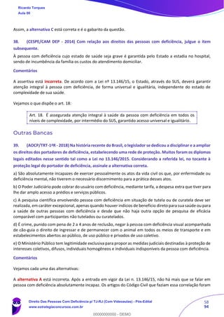 58
94
Assim, a alternativa C está correta e é o gabarito da questão.
38. (CESPE/CAM DEP - 2014) Com relação aos direitos das pessoas com deficiência, julgue o item
subsequente.
À pessoa com deficiência cujo estado de saúde seja grave é garantida pelo Estado a estadia no hospital,
sendo de incumbência da família os custos do atendimento domiciliar.
Comentários
A assertiva está incorreta. De acordo com a Lei nº 13.146/15, o Estado, através do SUS, deverá garantir
atenção integral à pessoa com deficiência, de forma universal e igualitária, independente do estado de
complexidade de sua saúde.
Vejamos o que dispõe o art. 18:
Art. 18. É assegurada atenção integral à saúde da pessoa com deficiência em todos os
níveis de complexidade, por intermédio do SUS, garantido acesso universal e igualitário.
Outras Bancas
39. (AOCP/TRT-1ªR - 2018) Na história recente do Brasil, o legislador se dedicou a disciplinar e a ampliar
os direitos dos portadores de deficiência, estabelecendo uma rede de proteção. Muitos foram os diplomas
legais editados nesse sentido tal como a Lei no 13.146/2015. Considerando a referida lei, no tocante à
proteção legal do portador de deficiência, assinale a alternativa correta.
a) São absolutamente incapazes de exercer pessoalmente os atos da vida civil os que, por enfermidade ou
deficiência mental, não tiverem o necessário discernimento para a prática desses atos.
b) O Poder Judiciário pode cobrar do usuário com deficiência, mediante tarifa, a despesa extra que tiver para
lhe dar amplo acesso a prédios e serviços públicos.
c) A pesquisa científica envolvendo pessoa com deficiência em situação de tutela ou de curatela deve ser
realizada, em caráter excepcional, apenas quando houver indícios de benefício direto para sua saúde ou para
a saúde de outras pessoas com deficiência e desde que não haja outra opção de pesquisa de eficácia
comparável com participantes não tutelados ou curatelados.
d) É crime, punido com pena de 2 a 4 anos de reclusão, negar à pessoa com deficiência visual acompanhada
de cão-guia o direito de ingressar e de permanecer com o animal em todos os meios de transporte e em
estabelecimentos abertos ao público, de uso público e privados de uso coletivo.
e) O Ministério Público tem legitimidade exclusiva para propor as medidas judiciais destinadas à proteção de
interesses coletivos, difusos, individuais homogêneos e individuais indisponíveis da pessoa com deficiência.
Comentários
Vejamos cada uma das alternativas:
A alternativa A está incorreta. Após a entrada em vigor da Lei n. 13.146/15, não há mais que se falar em
pessoa com deficiência absolutamente incapaz. Os artigos do Código Civil que faziam essa correlação foram
Ricardo Torques
Aula 00
Direito Das Pessoas Com Deficiência p/ TJ-RJ (Com Videoaulas) - Pós-Edital
www.estrategiaconcursos.com.br
0
00000000000 - DEMO
 