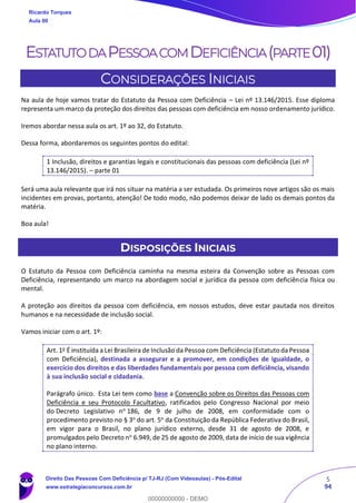 5
94
ESTATUTODAPESSOACOMDEFICIÊNCIA(PARTE01)
CONSIDERAÇÕES INICIAIS
Na aula de hoje vamos tratar do Estatuto da Pessoa com Deficiência – Lei nº 13.146/2015. Esse diploma
representa um marco da proteção dos direitos das pessoas com deficiência em nosso ordenamento jurídico.
Iremos abordar nessa aula os art. 1º ao 32, do Estatuto.
Dessa forma, abordaremos os seguintes pontos do edital:
1 Inclusão, direitos e garantias legais e constitucionais das pessoas com deficiência (Lei nº
13.146/2015). – parte 01
Será uma aula relevante que irá nos situar na matéria a ser estudada. Os primeiros nove artigos são os mais
incidentes em provas, portanto, atenção! De todo modo, não podemos deixar de lado os demais pontos da
matéria.
Boa aula!
DISPOSIÇÕES INICIAIS
O Estatuto da Pessoa com Deficiência caminha na mesma esteira da Convenção sobre as Pessoas com
Deficiência, representando um marco na abordagem social e jurídica da pessoa com deficiência física ou
mental.
A proteção aos direitos da pessoa com deficiência, em nossos estudos, deve estar pautada nos direitos
humanos e na necessidade de inclusão social.
Vamos iniciar com o art. 1º:
Art. 1o
É instituída a Lei Brasileira de Inclusão da Pessoa com Deficiência (Estatuto da Pessoa
com Deficiência), destinada a assegurar e a promover, em condições de igualdade, o
exercício dos direitos e das liberdades fundamentais por pessoa com deficiência, visando
à sua inclusão social e cidadania.
Parágrafo único. Esta Lei tem como base a Convenção sobre os Direitos das Pessoas com
Deficiência e seu Protocolo Facultativo, ratificados pelo Congresso Nacional por meio
do Decreto Legislativo no
186, de 9 de julho de 2008, em conformidade com o
procedimento previsto no § 3o
do art. 5o
da Constituição da República Federativa do Brasil,
em vigor para o Brasil, no plano jurídico externo, desde 31 de agosto de 2008, e
promulgados pelo Decreto no 6.949, de 25 de agosto de 2009, data de início de sua vigência
no plano interno.
Ricardo Torques
Aula 00
Direito Das Pessoas Com Deficiência p/ TJ-RJ (Com Videoaulas) - Pós-Edital
www.estrategiaconcursos.com.br
0
00000000000 - DEMO
 