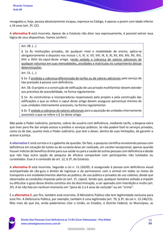59
94
revogados e, hoje, pessoa absolutamente incapaz, expressa no Código, é apenas o jovem com idade inferior
a 16 anos (art. 3º, CC).
A alternativa B está incorreta. Apesar de o Estatuto não dizer isso expressamente, é possível extrair essa
lógica de seus dispositivos. Vamos conferir:
Art. 28. (...)
§ 1o Às instituições privadas, de qualquer nível e modalidade de ensino, aplica-se
obrigatoriamente o disposto nos incisos I, II, III, V, VII, VIII, IX, X, XI, XII, XIII, XIV, XV, XVI,
XVII e XVIII do caput deste artigo, sendo vedada a cobrança de valores adicionais de
qualquer natureza em suas mensalidades, anuidades e matrículas no cumprimento dessas
determinações.
Art. 51. (...)
§ 1o É proibida a cobrança diferenciada de tarifas ou de valores adicionais pelo serviço de
táxi prestado à pessoa com deficiência.
Art. 58. O projeto e a construção de edificação de uso privado multifamiliar devem atender
aos preceitos de acessibilidade, na forma regulamentar.
§ 1o As construtoras e incorporadoras responsáveis pelo projeto e pela construção das
edificações a que se refere o caput deste artigo devem assegurar percentual mínimo de
suas unidades internamente acessíveis, na forma regulamentar.
§ 2o É vedada a cobrança de valores adicionais para a aquisição de unidades internamente
acessíveis a que se refere o § 1o deste artigo.
Não pode o Poder Judiciário, portanto, cobrar do usuário com deficiência, mediante tarifa, a despesa extra
que tiver para lhe dar amplo acesso a prédios e serviços públicos. Se não podem fazê-lo serviços privados,
como os de táxi, quanto mais o Poder Judiciário, que tem o dever, dentro de suas limitações, de garantir o
acesso à justiça.
A alternativa C está correta e é o gabarito da questão. De fato, a pesquisa científica envolvendo pessoa com
deficiência em situação de tutela ou de curatela deve ser realizada, em caráter excepcional, apenas quando
houver indícios de benefício direto para sua saúde ou para a saúde de outras pessoas com deficiência e desde
que não haja outra opção de pesquisa de eficácia comparável com participantes não tutelados ou
curatelados. Esse é o conteúdo do art. 12, § 2º, do Estatuto.
A alternativa D está incorreta. Segundo a Lei n. 11.126/05, é assegurado à pessoa com deficiência visual
acompanhada de cão-guia o direito de ingressar e de permanecer com o animal em todos os meios de
transporte e em estabelecimentos abertos ao público, de uso público e privados de uso coletivo, desde que
observadas as condições impostas pela Lei (art. 1º, caput). Sendo que, qualquer tentativa voltada a impedir
ou dificultar o gozo desse direito constitui ato de discriminação, a ser apenado com interdição e multa (art.
3º). A lei não fala em nenhum momento em “pena de 2 a 4 anos de reclusão” ou em “crime”.
E a alternativa E, por fim, também está incorreta. O Ministério Público não tem legitimidade exclusiva para
esse fim. A Defensoria Pública, por exemplo, também é uma legitimada (art. 79, § 3º, da Lei n. 13.146/15).
Mas mais do que ela, ainda poderíamos citar a União, os Estados, o Distrito Federal, os Municípios, as
Ricardo Torques
Aula 00
Direito Das Pessoas Com Deficiência p/ TJ-RJ (Com Videoaulas) - Pós-Edital
www.estrategiaconcursos.com.br
0
00000000000 - DEMO
 