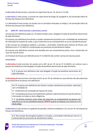 61
94
A alternativa B está correta, e consiste em cópia literal do art. 31, da Lei nº 13.146.
A alternativa C está correta, e consiste em cópia literal do Artigo 30, parágrafo 4, da Convenção Sobre Os
Direitos Das Pessoas Com Deficiência.
E a alternativa D está correta, de acordo com os princípios elencados no Artigo 3, da Convenção Sobre Os
Direitos Das Pessoas Com Deficiência.
41. (MPE-PR - 2017) Assinale a alternativa correta:
a) A pessoa com deficiência pode ser, em determinados casos, obrigada à fruição de benefícios decorrentes
de ação afirmativa.
b) A pessoa com deficiência tem direito a receber atendimento prioritário com a finalidade de recebimento
de restituição de imposto de renda, o que é extensível ao seu acompanhante ou ao seu atendente pessoal.
c) Nos serviços de emergência públicos e privados, a prioridade conferida pelo Estatuto da Pessoa com
Deficiência (Lei nº 13.146/15) é condicionada aos protocolos de atendimento médico.
d) A pessoa com deficiência somente será atendida sem seu consentimento prévio, livre e esclarecido em
casos de risco de morte.
e) O Estatuto da Pessoa com Deficiência (Lei nº 13.146/15) não contém normas de natureza penal.
Comentários
A alternativa A está incorreta. De acordo com o §2º, do art. 4º, da Lei nº 13.146/15, em nenhum caso a
pessoa com deficiência está obrigada à fruição de benefícios decorrentes de ação afirmativa.
§ 2o
A pessoa com deficiência não está obrigada à fruição de benefícios decorrentes de
ação afirmativa.
A alternativa B está incorreta. Com base no §1º, do art. 9º, da referida Lei, esses direitos não são extensivos
ao acompanhante da pessoa com deficiência.
Art. 9o
A pessoa com deficiência tem direito a receber atendimento prioritário, sobretudo
com a finalidade de:
VI - recebimento de restituição de imposto de renda;
VII - tramitação processual e procedimentos judiciais e administrativos em que for parte ou
interessada, em todos os atos e diligências.
§ 1o
Os direitos previstos neste artigo são extensivos ao acompanhante da pessoa com
deficiência ou ao seu atendente pessoal, EXCETO quanto ao disposto nos incisos VI e VII
deste artigo.
A alternativa C está correta e é o gabarito da questão, conforme estabelece o § 2, do art. 9º, do Estatuto da
Pessoa com Deficiência:
§ 2o
Nos serviços de emergência públicos e privados, a prioridade conferida por esta Lei é
condicionada aos protocolos de atendimento médico.
Ricardo Torques
Aula 00
Direito Das Pessoas Com Deficiência p/ TJ-RJ (Com Videoaulas) - Pós-Edital
www.estrategiaconcursos.com.br
0
00000000000 - DEMO
 