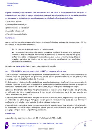 63
94
higiene e locomoção do estudante com deficiência e atua em todas as atividades escolares nas quais se
fizer necessária, em todos os níveis e modalidades de ensino, em instituições públicas e privadas, excluídas
as técnicas ou os procedimentos identificados com profissões legalmente estabelecidas.
a) Atendente pessoal
b) Elemento de urbanização
c) Profissional de apoio escolar
d) Aparelho educacional
e) Servidor de acessibilidade
Comentários
O enunciado da questão trata a respeito do conceito de profissional de apoio escolar, previsto no art. 3º, XIII,
do Estatuto da Pessoa com Deficiência:
Art. 3o Para fins de aplicação desta Lei, consideram-se:
XIII - profissional de apoio escolar: pessoa que exerce atividades de alimentação, higiene e
locomoção do estudante com deficiência e atua em todas as atividades escolares nas quais
se fizer necessária, em todos os níveis e modalidades de ensino, em instituições públicas e
privadas, excluídas as técnicas ou os procedimentos identificados com profissões
legalmente estabelecidas;
Dessa forma, a alternativa C está correta e é o gabarito da questão.
44. (IFB - 2017) No que concerne à Lei nº 13.146/2015, pode-se afirmar que:
a) Os tradutores e intérpretes Português-Libras, quando direcionados à tarefa de interpretar em salas de
aula dos cursos de graduação e pós-graduação, devem possuir prioritariamente curso de graduação em
pedagogia e especialização em educação de surdos.
b) Os tradutores e intérpretes Português-Libras, quando direcionados à tarefa de interpretar em salas de
aula dos cursos de graduação e pós-graduação, devem possuir prioritariamente curso de graduação de
licenciatura plena em Letras: Libras ou em Letras: Libras/Língua Portuguesa como segunda língua.
c) Quando direcionados à tarefa de interpretar nas salas de aula dos cursos de graduação e pós-graduação,
os intérpretes de Libras-Língua Portuguesa devem possuir prioritariamente curso de nível superior em
Tradução e Interpretação em Libras.
d) Quando direcionados à tarefa de interpretar nas salas de aula dos cursos de graduação e pós-graduação,
os intérpretes de Libras-Língua Portuguesa devem possuir prioritariamente curso de nível técnico ou
profissional em tradução e interpretação de Libras e Língua Portuguesa.
e) Quando direcionados à tarefa de interpretar nas salas de aula dos cursos de graduação e pós-graduação,
os intérpretes de Libras-Língua Portuguesa devem possuir prioritariamente curso de graduação em
pedagogia bilíngue: Libras e Língua Portuguesa escrita.
Comentários
A questão exige o conhecimento do art. 28, §2º, I e II, da Lei nº 13.146/15:
Ricardo Torques
Aula 00
Direito Das Pessoas Com Deficiência p/ TJ-RJ (Com Videoaulas) - Pós-Edital
www.estrategiaconcursos.com.br
0
00000000000 - DEMO
 