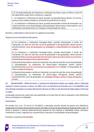 64
94
§ 2o
Na disponibilização de tradutores e intérpretes da Libras a que se refere o inciso XI
do caput deste artigo, deve-se observar o seguinte:
I - os tradutores e intérpretes da Libras atuantes na educação básica devem, no mínimo,
possuir ensino médio completo e certificado de proficiência na Libras;
II - os tradutores e intérpretes da Libras, quando direcionados à tarefa de interpretar nas
salas de aula dos cursos de graduação e pós-graduação, devem possuir nível superior, com
habilitação, prioritariamente, em Tradução e Interpretação em Libras.
Portanto, a alternativa C está correta e é o gabarito da questão.
Vejamos os erros das demais alternativas:
a) Os tradutores e intérpretes Português-Libras, quando direcionados à tarefa de
interpretar em salas de aula dos cursos de graduação e pós-graduação, devem possuir
prioritariamente curso de graduação em pedagogia e especialização em educação de
surdos.
b) Os tradutores e intérpretes Português-Libras, quando direcionados à tarefa de
interpretar em salas de aula dos cursos de graduação e pós-graduação, devem possuir
prioritariamente curso de graduação de licenciatura plena em Letras: Libras ou em Letras:
Libras/Língua Portuguesa como segunda língua.
d) Quando direcionados à tarefa de interpretar nas salas de aula dos cursos de graduação
e pós-graduação, os intérpretes de Libras-Língua Portuguesa devem possuir
prioritariamente curso de nível técnico ou profissional em tradução e interpretação de
Libras e Língua Portuguesa.
e) Quando direcionados à tarefa de interpretar nas salas de aula dos cursos de graduação
e pós-graduação, os intérpretes de Libras-Língua Portuguesa devem possuir
prioritariamente curso de graduação em pedagogia bilíngue: Libras e Língua Portuguesa
escrita.
45. (Quadrix/SEDF - 2017) No Brasil, o conjunto de dispositivos legais que dispõe sobre a educação
especial e inclusiva passou a contar, em 2015, com a Lei Brasileira de Inclusão, Lei n.º 13.146/2015, cujo
teor abrange inovações no campo educacional. No que se refere a esse documento legal, julgue o item que
se segue.
A educação inclusiva de surdos não está explicitada na lei pelo fato de não se enquadrar como deficiência
física ou limitação na mobilidade.
Comentários
De acordo com o art. 27, da Lei nº 13.146/15, a educação constitui direito da pessoa com deficiência,
assegurado um sistema educacional inclusivo em todos os níveis de aprendizado ao longo de toda a vida, de
forma a alcançar o máximo desenvolvimento possível de seus talentos e habilidades físicas, sensoriais,
intelectuais e sociais, segundo suas características, interesses e necessidades de aprendizagem.
Portanto, a assertiva está incorreta.
Ricardo Torques
Aula 00
Direito Das Pessoas Com Deficiência p/ TJ-RJ (Com Videoaulas) - Pós-Edital
www.estrategiaconcursos.com.br
0
00000000000 - DEMO
 
