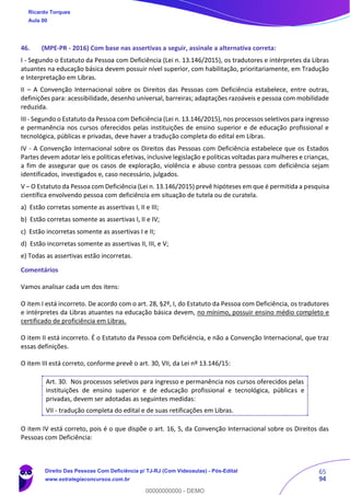 65
94
46. (MPE-PR - 2016) Com base nas assertivas a seguir, assinale a alternativa correta:
I - Segundo o Estatuto da Pessoa com Deficiência (Lei n. 13.146/2015), os tradutores e intérpretes da Libras
atuantes na educação básica devem possuir nível superior, com habilitação, prioritariamente, em Tradução
e Interpretação em Libras.
II – A Convenção Internacional sobre os Direitos das Pessoas com Deficiência estabelece, entre outras,
definições para: acessibilidade, desenho universal, barreiras; adaptações razoáveis e pessoa com mobilidade
reduzida.
III - Segundo o Estatuto da Pessoa com Deficiência (Lei n. 13.146/2015), nos processos seletivos para ingresso
e permanência nos cursos oferecidos pelas instituições de ensino superior e de educação profissional e
tecnológica, públicas e privadas, deve haver a tradução completa do edital em Libras.
IV - A Convenção Internacional sobre os Direitos das Pessoas com Deficiência estabelece que os Estados
Partes devem adotar leis e políticas efetivas, inclusive legislação e políticas voltadas para mulheres e crianças,
a fim de assegurar que os casos de exploração, violência e abuso contra pessoas com deficiência sejam
identificados, investigados e, caso necessário, julgados.
V – O Estatuto da Pessoa com Deficiência (Lei n. 13.146/2015) prevê hipóteses em que é permitida a pesquisa
científica envolvendo pessoa com deficiência em situação de tutela ou de curatela.
a) Estão corretas somente as assertivas I, II e III;
b) Estão corretas somente as assertivas I, II e IV;
c) Estão incorretas somente as assertivas I e II;
d) Estão incorretas somente as assertivas II, III, e V;
e) Todas as assertivas estão incorretas.
Comentários
Vamos analisar cada um dos itens:
O item I está incorreto. De acordo com o art. 28, §2º, I, do Estatuto da Pessoa com Deficiência, os tradutores
e intérpretes da Libras atuantes na educação básica devem, no mínimo, possuir ensino médio completo e
certificado de proficiência em Libras.
O item II está incorreto. É o Estatuto da Pessoa com Deficiência, e não a Convenção Internacional, que traz
essas definições.
O item III está correto, conforme prevê o art. 30, VII, da Lei nº 13.146/15:
Art. 30. Nos processos seletivos para ingresso e permanência nos cursos oferecidos pelas
instituições de ensino superior e de educação profissional e tecnológica, públicas e
privadas, devem ser adotadas as seguintes medidas:
VII - tradução completa do edital e de suas retificações em Libras.
O item IV está correto, pois é o que dispõe o art. 16, 5, da Convenção Internacional sobre os Direitos das
Pessoas com Deficiência:
Ricardo Torques
Aula 00
Direito Das Pessoas Com Deficiência p/ TJ-RJ (Com Videoaulas) - Pós-Edital
www.estrategiaconcursos.com.br
0
00000000000 - DEMO
 