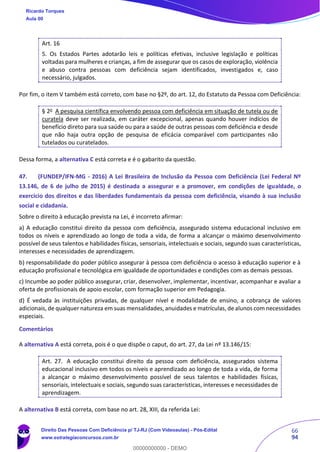 66
94
Art. 16
5. Os Estados Partes adotarão leis e políticas efetivas, inclusive legislação e políticas
voltadas para mulheres e crianças, a fim de assegurar que os casos de exploração, violência
e abuso contra pessoas com deficiência sejam identificados, investigados e, caso
necessário, julgados.
Por fim, o item V também está correto, com base no §2º, do art. 12, do Estatuto da Pessoa com Deficiência:
§ 2o
A pesquisa científica envolvendo pessoa com deficiência em situação de tutela ou de
curatela deve ser realizada, em caráter excepcional, apenas quando houver indícios de
benefício direto para sua saúde ou para a saúde de outras pessoas com deficiência e desde
que não haja outra opção de pesquisa de eficácia comparável com participantes não
tutelados ou curatelados.
Dessa forma, a alternativa C está correta e é o gabarito da questão.
47. (FUNDEP/IFN-MG - 2016) A Lei Brasileira de Inclusão da Pessoa com Deficiência (Lei Federal Nº
13.146, de 6 de julho de 2015) é destinada a assegurar e a promover, em condições de igualdade, o
exercício dos direitos e das liberdades fundamentais da pessoa com deficiência, visando à sua inclusão
social e cidadania.
Sobre o direito à educação prevista na Lei, é incorreto afirmar:
a) A educação constitui direito da pessoa com deficiência, assegurado sistema educacional inclusivo em
todos os níveis e aprendizado ao longo de toda a vida, de forma a alcançar o máximo desenvolvimento
possível de seus talentos e habilidades físicas, sensoriais, intelectuais e sociais, segundo suas características,
interesses e necessidades de aprendizagem.
b) responsabilidade do poder público assegurar à pessoa com deficiência o acesso à educação superior e à
educação profissional e tecnológica em igualdade de oportunidades e condições com as demais pessoas.
c) Incumbe ao poder público assegurar, criar, desenvolver, implementar, incentivar, acompanhar e avaliar a
oferta de profissionais de apoio escolar, com formação superior em Pedagogia.
d) É vedada às instituições privadas, de qualquer nível e modalidade de ensino, a cobrança de valores
adicionais, de qualquer natureza em suas mensalidades, anuidades e matrículas, de alunos com necessidades
especiais.
Comentários
A alternativa A está correta, pois é o que dispõe o caput, do art. 27, da Lei nº 13.146/15:
Art. 27. A educação constitui direito da pessoa com deficiência, assegurados sistema
educacional inclusivo em todos os níveis e aprendizado ao longo de toda a vida, de forma
a alcançar o máximo desenvolvimento possível de seus talentos e habilidades físicas,
sensoriais, intelectuais e sociais, segundo suas características, interesses e necessidades de
aprendizagem.
A alternativa B está correta, com base no art. 28, XIII, da referida Lei:
Ricardo Torques
Aula 00
Direito Das Pessoas Com Deficiência p/ TJ-RJ (Com Videoaulas) - Pós-Edital
www.estrategiaconcursos.com.br
0
00000000000 - DEMO
 