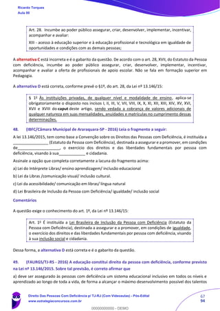 67
94
Art. 28. Incumbe ao poder público assegurar, criar, desenvolver, implementar, incentivar,
acompanhar e avaliar:
XIII - acesso à educação superior e à educação profissional e tecnológica em igualdade de
oportunidades e condições com as demais pessoas;
A alternativa C está incorreta e é o gabarito da questão. De acordo com o art. 28, XVII, do Estatuto da Pessoa
com deficiência, incumbe ao poder público assegurar, criar, desenvolver, implementar, incentivar,
acompanhar e avaliar a oferta de profissionais de apoio escolar. Não se fala em formação superior em
Pedagogia.
A alternativa D está correta, conforme prevê o §1º, do art. 28, da Lei nº 13.146/15:
§ 1o
Às instituições privadas, de qualquer nível e modalidade de ensino, aplica-se
obrigatoriamente o disposto nos incisos I, II, III, V, VII, VIII, IX, X, XI, XII, XIII, XIV, XV, XVI,
XVII e XVIII do caput deste artigo, sendo vedada a cobrança de valores adicionais de
qualquer natureza em suas mensalidades, anuidades e matrículas no cumprimento dessas
determinações.
48. (IBFC/Câmara Municipal de Araraquara-SP - 2016) Leia o fragmento a seguir:
A lei 13.146/2015, tem como base a Convenção sobre os Direitos das Pessoas com Deficiência, é instituída a
________________ (Estatuto da Pessoa com Deficiência), destinada a assegurar e a promover, em condições
de___________________, o exercício dos direitos e das liberdades fundamentais por pessoa com
deficiência, visando à sua____________ e cidadania.
Assinale a opção que completa corretamente a lacuna do fragmento acima:
a) Lei do Intérprete Libras/ ensino aprendizagem/ inclusão educacional
b) Lei da Libras /comunicação visual/ inclusão cultural.
c) Lei da acessibilidade/ comunicação em libras/ língua natural
d) Lei Brasileira de Inclusão da Pessoa com Deficiência/ igualdade/ inclusão social
Comentários
A questão exige o conhecimento do art. 1º, da Lei nº 13.146/15:
Art. 1o
É instituída a Lei Brasileira de Inclusão da Pessoa com Deficiência (Estatuto da
Pessoa com Deficiência), destinada a assegurar e a promover, em condições de igualdade,
o exercício dos direitos e das liberdades fundamentais por pessoa com deficiência, visando
à sua inclusão social e cidadania.
Dessa forma, a alternativa D está correta e é o gabarito da questão.
49. (FAURGS/TJ-RS - 2016) A educação constitui direito da pessoa com deficiência, conforme previsto
na Lei nº 13.146/2015. Sobre tal previsão, é correto afirmar que
a) deve ser assegurado às pessoas com deficiência um sistema educacional inclusivo em todos os níveis e
aprendizado ao longo de toda a vida, de forma a alcançar o máximo desenvolvimento possível dos talentos
Ricardo Torques
Aula 00
Direito Das Pessoas Com Deficiência p/ TJ-RJ (Com Videoaulas) - Pós-Edital
www.estrategiaconcursos.com.br
0
00000000000 - DEMO
 