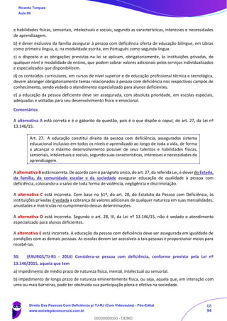 68
94
e habilidades físicas, sensoriais, intelectuais e sociais, segundo as características, interesses e necessidades
de aprendizagem.
b) é dever exclusivo da família assegurar à pessoa com deficiência oferta de educação bilíngue, em Libras
como primeira língua, e, na modalidade escrita, em Português como segunda língua.
c) o disposto e as obrigações previstas na lei se aplicam, obrigatoriamente, às instituições privadas, de
qualquer nível e modalidade de ensino, que podem cobrar valores adicionais pelos serviços individualizados
e especializados que disponibilizem.
d) os conteúdos curriculares, em cursos de nível superior e de educação profissional técnica e tecnológica,
devem abranger obrigatoriamente temas relacionados à pessoa com deficiência nos respectivos campos de
conhecimento, sendo vedado o atendimento especializado para alunos deficientes.
e) a educação da pessoa deficiente deve ser assegurada, com absoluta prioridade, em escolas especiais,
adequadas e voltadas para seu desenvolvimento físico e emocional.
Comentários
A alternativa A está correta e é o gabarito da questão, pois é o que dispõe o caput, do art. 27, da Lei nº
13.146/15:
Art. 27. A educação constitui direito da pessoa com deficiência, assegurados sistema
educacional inclusivo em todos os níveis e aprendizado ao longo de toda a vida, de forma
a alcançar o máximo desenvolvimento possível de seus talentos e habilidades físicas,
sensoriais, intelectuais e sociais, segundo suas características, interesses e necessidades de
aprendizagem.
A alternativa B está incorreta. De acordo com o parágrafo único, do art. 27, da referida Lei, é dever do Estado,
da família, da comunidade escolar e da sociedade assegurar educação de qualidade à pessoa com
deficiência, colocando-a a salvo de toda forma de violência, negligência e discriminação.
A alternativa C está incorreta. Com base no §1º, do art. 28, do Estatuto da Pessoa com Deficiência, às
instituições privadas é vedada a cobrança de valores adicionais de qualquer natureza em suas mensalidades,
anuidades e matrículas no cumprimento dessas determinações.
A alternativa D está incorreta. Segundo o art. 28, III, da Lei nº 13.146/15, não é vedado o atendimento
especializado para alunos deficientes.
A alternativa E está incorreta. A educação da pessoa com deficiência deve ser assegurada em igualdade de
condições com as demais pessoas. As escolas devem ser acessíveis a tais pessoas e proporcionar meios para
recebê-las.
50. (FAURGS/TJ-RS - 2016) Considera-se pessoa com deficiência, conforme previsto pela Lei nº
13.146/2015, aquela que tem
a) impedimento de médio prazo de natureza física, mental, intelectual ou sensorial.
b) impedimento de longo prazo de natureza eminentemente física, ou seja, aquela que, em interação com
uma ou mais barreiras, pode ter obstruída sua participação plena e efetiva na sociedade.
Ricardo Torques
Aula 00
Direito Das Pessoas Com Deficiência p/ TJ-RJ (Com Videoaulas) - Pós-Edital
www.estrategiaconcursos.com.br
0
00000000000 - DEMO
 