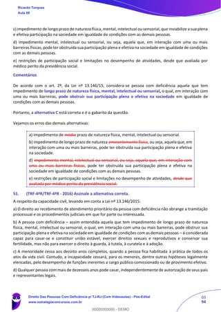 69
94
c) impedimento de longo prazo de natureza física, mental, intelectual ou sensorial, que inviabilize a sua plena
e efetiva participação na sociedade em igualdade de condições com as demais pessoas.
d) impedimento mental, intelectual ou sensorial, ou seja, aquela que, em interação com uma ou mais
barreiras físicas, pode ter obstruída sua participação plena e efetiva na sociedade em igualdade de condições
com as demais pessoas.
e) restrições de participação social e limitações no desempenho de atividades, desde que avaliada por
médico perito da previdência social.
Comentários
De acordo com o art. 2º, da Lei nº 13.146/15, considera-se pessoa com deficiência aquela que tem
impedimento de longo prazo de natureza física, mental, intelectual ou sensorial, o qual, em interação com
uma ou mais barreiras, pode obstruir sua participação plena e efetiva na sociedade em igualdade de
condições com as demais pessoas.
Portanto, a alternativa C está correta e é o gabarito da questão.
Vejamos os erros das demais alternativas:
a) impedimento de médio prazo de natureza física, mental, intelectual ou sensorial.
b) impedimento de longo prazo de natureza eminentemente física, ou seja, aquela que, em
interação com uma ou mais barreiras, pode ter obstruída sua participação plena e efetiva
na sociedade.
d) impedimento mental, intelectual ou sensorial, ou seja, aquela que, em interação com
uma ou mais barreiras físicas, pode ter obstruída sua participação plena e efetiva na
sociedade em igualdade de condições com as demais pessoas.
e) restrições de participação social e limitações no desempenho de atividades, desde que
avaliada por médico perito da previdência social.
51. (TRF-4ªR/TRF-4ªR - 2016) Assinale a alternativa correta.
A respeito da capacidade civil, levando em conta a Lei nº 13.146/2015:
a) O direito ao recebimento de atendimento prioritário da pessoa com deficiência não abrange a tramitação
processual e os procedimentos judiciais em que for parte ou interessada.
b) A pessoa com deficiência – assim entendida aquela que tem impedimento de longo prazo de natureza
física, mental, intelectual ou sensorial, o qual, em interação com uma ou mais barreiras, pode obstruir sua
participação plena e efetiva na sociedade em igualdade de condições com as demais pessoas – é considerada
capaz para casar-se e constituir união estável, exercer direitos sexuais e reprodutivos e conservar sua
fertilidade, mas não para exercer o direito à guarda, à tutela, à curatela e à adoção.
c) A menoridade cessa aos dezoito anos completos, quando a pessoa fica habilitada à prática de todos os
atos da vida civil. Contudo, a incapacidade cessará, para os menores, dentre outras hipóteses legalmente
elencadas, pelo desempenho de funções inerentes a cargo público comissionado ou de provimento efetivo.
d) Qualquer pessoa com mais de dezesseis anos pode casar, independentemente de autorização de seus pais
e representantes legais.
Ricardo Torques
Aula 00
Direito Das Pessoas Com Deficiência p/ TJ-RJ (Com Videoaulas) - Pós-Edital
www.estrategiaconcursos.com.br
0
00000000000 - DEMO
 