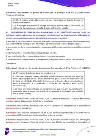 71
94
A alternativa E está correta e é o gabarito da questão, pois é o que dispõe o art. 85 e §1º, do Estatuto da
Pessoa com Deficiência:
Art. 85. A curatela afetará tão somente os atos relacionados aos direitos de natureza
patrimonial e negocial.
§ 1o
A definição da curatela não alcança o direito ao próprio corpo, à sexualidade, ao
matrimônio, à privacidade, à educação, à saúde, ao trabalho e ao voto.
52. (FUNIVERSA/IF-AP - 2016) Para fins de aplicação da Lei n.º 13.146/2015 (Estatuto da Pessoa com
Deficiência), existem vários tipos de barreiras que são obstáculos à participação social e à liberdade das
pessoas com necessidades especiais. A propósito desse assunto, as barreiras
a) tecnológicas são os entraves, os obstáculos, as atitudes ou os comportamentos que dificultam a expressão
ou o recebimento de mensagens e de informações por intermédio de sistemas de comunicação.
b) nos transportes são as existentes nas vias e nos espaços públicos e privados abertos ao público ou de uso
coletivo.
c) urbanísticas são as existentes nos edifícios públicos e privados.
d) nas comunicações são as existentes nos sistemas e meios de transportes.
e) atitudinais são os comportamentos que impedem a participação social da pessoa com deficiência.
Comentários
A alternativa E está correta e é o gabarito da questão, conforme prevê o art. 3º, IV, “e”, da Lei nº 13.146/15:
Art. 3o
Para fins de aplicação desta Lei, consideram-se:
IV - barreiras: qualquer entrave, obstáculo, atitude ou comportamento que limite ou
impeça a participação social da pessoa, bem como o gozo, a fruição e o exercício de seus
direitos à acessibilidade, à liberdade de movimento e de expressão, à comunicação, ao
acesso à informação, à compreensão, à circulação com segurança, entre outros,
classificadas em:
e) barreiras atitudinais: atitudes ou comportamentos que impeçam ou prejudiquem a
participação social da pessoa com deficiência em igualdade de condições e oportunidades
com as demais pessoas;
A alternativa A está incorreta. Com base no art. 3º, IV, “f”, barreiras tecnológicas são as que dificultam ou
impedem o acesso da pessoa com deficiência às tecnologias.
A alternativa B está incorreta. Com base no art. 3º, IV, “c”, barreiras nos transportes são as existentes nos
sistemas e meios de transportes.
A alternativa C está incorreta. Com base no art. 3º, IV, “a”, barreiras urbanísticas são as existentes nas vias
e nos espaços públicos e privados abertos ao público ou de uso coletivo.
A alternativa D está incorreta. Com base no art. 3º, IV, “d”, barreiras nas comunicações e na informação é
qualquer entrave, obstáculo, atitude ou comportamento que dificulte ou impossibilite a expressão ou o
Ricardo Torques
Aula 00
Direito Das Pessoas Com Deficiência p/ TJ-RJ (Com Videoaulas) - Pós-Edital
www.estrategiaconcursos.com.br
0
00000000000 - DEMO
 