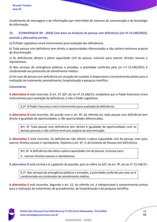 72
94
recebimento de mensagens e de informações por intermédio de sistemas de comunicação e de tecnologia
da informação.
53. (FUNIVERSA/IF-AP - 2016) Com base no Estatuto da pessoa com deficiência (Lei nº 13.146/2015),
assinale a alternativa correta.
a) O Poder Legislativo criará instrumentos para avaliação das deficiências.
b) Toda pessoa com deficiência tem direito a oportunidades diferenciadas e não sofrerá nenhuma espécie
de discriminação.
c) As deficiências afetam a plena capacidade civil da pessoa, inclusive para exercer direitos sexuais e
reprodutivos.
d) Nos serviços de emergência públicos e privados, a prioridade conferida pela Lei n.º 13.146/2015 é
condicionada aos protocolos de atendimento médico.
e) Em caso de pessoa com deficiência em situação de curatela, é dispensável o consentimento prévio para a
realização de tratamento, procedimento, hospitalização e pesquisa científica.
Comentários
A alternativa A está incorreta. O art. 2º, §2º, da Lei nº 13.146/15, estabelece que o Poder Executivo criará
instrumentos para avaliação da deficiência, e não o Poder Legislativo.
§ 2o
O Poder Executivo criará instrumentos para avaliação da deficiência.
A alternativa B está incorreta. De acordo com o art. 4º, da referida Lei, toda pessoa com deficiência tem
direito à igualdade de oportunidades, e não oportunidades diferenciadas.
Art. 4o
Toda pessoa com deficiência tem direito à igualdade de oportunidades com as
demais pessoas e não sofrerá nenhuma espécie de discriminação.
A alternativa C está incorreta. As deficiências não afetam a plena capacidade civil da pessoa, nem para
exercer direitos sexuais e reprodutivos. Vejamos o art. 6º, II, do Estatuto da Pessoa com Deficiência:
Art. 6o
A deficiência não afeta a plena capacidade civil da pessoa, inclusive para:
II - exercer direitos sexuais e reprodutivos;
A alternativa D está correta e é o gabarito da questão, pois se refere ao §2º, do art. 9º, da Lei nº 13.146/15:
§ 2o
Nos serviços de emergência públicos e privados, a prioridade conferida por esta Lei é
condicionada aos protocolos de atendimento médico.
A alternativa E está incorreta. Segundo o art. 12, da referida Lei, é indispensável o consentimento prévio
para a realização de tratamento, de procedimento, de hospitalização e de pesquisa científica.
Ricardo Torques
Aula 00
Direito Das Pessoas Com Deficiência p/ TJ-RJ (Com Videoaulas) - Pós-Edital
www.estrategiaconcursos.com.br
0
00000000000 - DEMO
 
