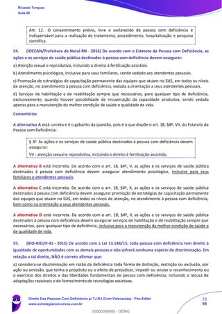 73
94
Art. 12. O consentimento prévio, livre e esclarecido da pessoa com deficiência é
indispensável para a realização de tratamento, procedimento, hospitalização e pesquisa
científica.
54. (IDECAN/Prefeitura de Natal-RN - 2016) De acordo com o Estatuto da Pessoa com Deficiência, as
ações e os serviços de saúde pública destinados à pessoa com deficiência devem assegurar:
a) Atenção sexual e reprodutiva, incluindo o direito à fertilização assistida.
b) Atendimento psicológico, inclusive para seus familiares, sendo vedado aos atendentes pessoais.
c) Promoção de estratégias de capacitação permanente das equipes que atuam no SUS, em todos os níveis
de atenção, no atendimento à pessoa com deficiência, vedada a orientação a seus atendentes pessoais.
d) Serviços de habilitação e de reabilitação sempre que necessários, para qualquer tipo de deficiência,
exclusivamente, quando houver possibilidade de recuperação da capacidade produtiva, sendo vedada
apenas para a manutenção da melhor condição de saúde e qualidade de vida.
Comentários
A alternativa A está correta e é o gabarito da questão, pois é o que dispõe o art. 18, §4º, VII, do Estatuto da
Pessoa com Deficiência:
§ 4o
As ações e os serviços de saúde pública destinados à pessoa com deficiência devem
assegurar:
VII - atenção sexual e reprodutiva, incluindo o direito à fertilização assistida;
A alternativa B está incorreta. De acordo com o art. 18, §4º, V, as ações e os serviços de saúde pública
destinados à pessoa com deficiência devem assegurar atendimento psicológico, inclusive para seus
familiares e atendentes pessoais.
A alternativa C está incorreta. De acordo com o art. 18, §4º, X, as ações e os serviços de saúde pública
destinados à pessoa com deficiência devem assegurar promoção de estratégias de capacitação permanente
das equipes que atuam no SUS, em todos os níveis de atenção, no atendimento à pessoa com deficiência,
bem como na orientação a seus atendentes pessoais.
A alternativa D está incorreta. De acordo com o art. 18, §4º, II, as ações e os serviços de saúde pública
destinados à pessoa com deficiência devem assegurar serviços de habilitação e de reabilitação sempre que
necessários, para qualquer tipo de deficiência, inclusive para a manutenção da melhor condição de saúde e
de qualidade de vida.
55. (BIO-RIO/IF-RJ - 2015) De acordo com a Lei 13.146/15, toda pessoa com deficiência tem direito à
igualdade de oportunidades com as demais pessoas e não sofrerá nenhuma espécie de discriminação. Em
relação a tal direito, NÃO é correto afirmar que:
a) considera-se discriminação em razão da deficiência toda forma de distinção, restrição ou exclusão, por
ação ou omissão, que tenha o propósito ou o efeito de prejudicar, impedir ou anular o reconhecimento ou
o exercício dos direitos e das liberdades fundamentais de pessoa com deficiência, incluindo a recusa de
adaptações razoáveis e de fornecimento de tecnologias assistivas.
Ricardo Torques
Aula 00
Direito Das Pessoas Com Deficiência p/ TJ-RJ (Com Videoaulas) - Pós-Edital
www.estrategiaconcursos.com.br
0
00000000000 - DEMO
 