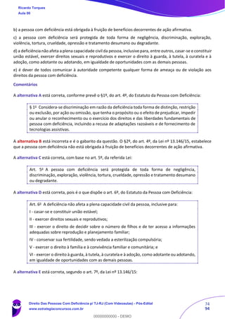 74
94
b) a pessoa com deficiência está obrigada à fruição de benefícios decorrentes de ação afirmativa.
c) a pessoa com deficiência será protegida de toda forma de negligência, discriminação, exploração,
violência, tortura, crueldade, opressão e tratamento desumano ou degradante.
d) a deficiência não afeta a plena capacidade civil da pessoa, inclusive para, entre outros, casar-se e constituir
união estável, exercer direitos sexuais e reprodutivos e exercer o direito à guarda, à tutela, à curatela e à
adoção, como adotante ou adotando, em igualdade de oportunidades com as demais pessoas.
e) é dever de todos comunicar à autoridade competente qualquer forma de ameaça ou de violação aos
direitos da pessoa com deficiência.
Comentários
A alternativa A está correta, conforme prevê o §1º, do art. 4º, do Estatuto da Pessoa com Deficiência:
§ 1o
Considera-se discriminação em razão da deficiência toda forma de distinção, restrição
ou exclusão, por ação ou omissão, que tenha o propósito ou o efeito de prejudicar, impedir
ou anular o reconhecimento ou o exercício dos direitos e das liberdades fundamentais de
pessoa com deficiência, incluindo a recusa de adaptações razoáveis e de fornecimento de
tecnologias assistivas.
A alternativa B está incorreta e é o gabarito da questão. O §2º, do art. 4º, da Lei nº 13.146/15, estabelece
que a pessoa com deficiência não está obrigada à fruição de benefícios decorrentes de ação afirmativa.
A alternativa C está correta, com base no art. 5º, da referida Lei:
Art. 5o
A pessoa com deficiência será protegida de toda forma de negligência,
discriminação, exploração, violência, tortura, crueldade, opressão e tratamento desumano
ou degradante.
A alternativa D está correta, pois é o que dispõe o art. 6º, do Estatuto da Pessoa com Deficiência:
Art. 6o
A deficiência não afeta a plena capacidade civil da pessoa, inclusive para:
I - casar-se e constituir união estável;
II - exercer direitos sexuais e reprodutivos;
III - exercer o direito de decidir sobre o número de filhos e de ter acesso a informações
adequadas sobre reprodução e planejamento familiar;
IV - conservar sua fertilidade, sendo vedada a esterilização compulsória;
V - exercer o direito à família e à convivência familiar e comunitária; e
VI - exercer o direito à guarda, à tutela, à curatela e à adoção, como adotante ou adotando,
em igualdade de oportunidades com as demais pessoas.
A alternativa E está correta, segundo o art. 7º, da Lei nº 13.146/15:
Ricardo Torques
Aula 00
Direito Das Pessoas Com Deficiência p/ TJ-RJ (Com Videoaulas) - Pós-Edital
www.estrategiaconcursos.com.br
0
00000000000 - DEMO
 