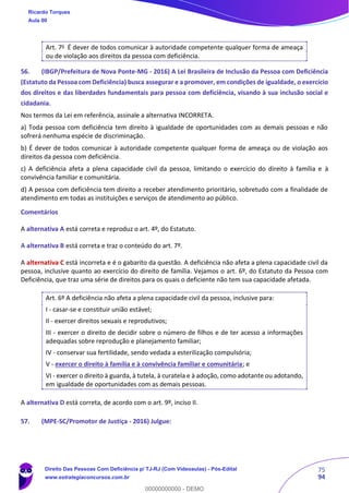 75
94
Art. 7o
É dever de todos comunicar à autoridade competente qualquer forma de ameaça
ou de violação aos direitos da pessoa com deficiência.
56. (IBGP/Prefeitura de Nova Ponte-MG - 2016) A Lei Brasileira de Inclusão da Pessoa com Deficiência
(Estatuto da Pessoa com Deficiência) busca assegurar e a promover, em condições de igualdade, o exercício
dos direitos e das liberdades fundamentais para pessoa com deficiência, visando à sua inclusão social e
cidadania.
Nos termos da Lei em referência, assinale a alternativa INCORRETA.
a) Toda pessoa com deficiência tem direito à igualdade de oportunidades com as demais pessoas e não
sofrerá nenhuma espécie de discriminação.
b) É dever de todos comunicar à autoridade competente qualquer forma de ameaça ou de violação aos
direitos da pessoa com deficiência.
c) A deficiência afeta a plena capacidade civil da pessoa, limitando o exercício do direito à família e à
convivência familiar e comunitária.
d) A pessoa com deficiência tem direito a receber atendimento prioritário, sobretudo com a finalidade de
atendimento em todas as instituições e serviços de atendimento ao público.
Comentários
A alternativa A está correta e reproduz o art. 4º, do Estatuto.
A alternativa B está correta e traz o conteúdo do art. 7º.
A alternativa C está incorreta e é o gabarito da questão. A deficiência não afeta a plena capacidade civil da
pessoa, inclusive quanto ao exercício do direito de família. Vejamos o art. 6º, do Estatuto da Pessoa com
Deficiência, que traz uma série de direitos para os quais o deficiente não tem sua capacidade afetada.
Art. 6º A deficiência não afeta a plena capacidade civil da pessoa, inclusive para:
I - casar-se e constituir união estável;
II - exercer direitos sexuais e reprodutivos;
III - exercer o direito de decidir sobre o número de filhos e de ter acesso a informações
adequadas sobre reprodução e planejamento familiar;
IV - conservar sua fertilidade, sendo vedada a esterilização compulsória;
V - exercer o direito à família e à convivência familiar e comunitária; e
VI - exercer o direito à guarda, à tutela, à curatela e à adoção, como adotante ou adotando,
em igualdade de oportunidades com as demais pessoas.
A alternativa D está correta, de acordo com o art. 9º, inciso II.
57. (MPE-SC/Promotor de Justiça - 2016) Julgue:
Ricardo Torques
Aula 00
Direito Das Pessoas Com Deficiência p/ TJ-RJ (Com Videoaulas) - Pós-Edital
www.estrategiaconcursos.com.br
0
00000000000 - DEMO
 
