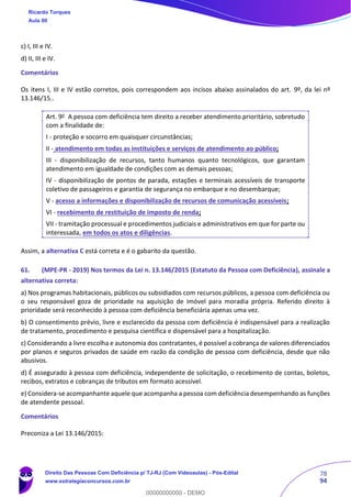 78
94
c) I, III e IV.
d) II, III e IV.
Comentários
Os itens I, III e IV estão corretos, pois correspondem aos incisos abaixo assinalados do art. 9º, da lei nº
13.146/15..
Art. 9o
A pessoa com deficiência tem direito a receber atendimento prioritário, sobretudo
com a finalidade de:
I - proteção e socorro em quaisquer circunstâncias;
II - atendimento em todas as instituições e serviços de atendimento ao público;
III - disponibilização de recursos, tanto humanos quanto tecnológicos, que garantam
atendimento em igualdade de condições com as demais pessoas;
IV - disponibilização de pontos de parada, estações e terminais acessíveis de transporte
coletivo de passageiros e garantia de segurança no embarque e no desembarque;
V - acesso a informações e disponibilização de recursos de comunicação acessíveis;
VI - recebimento de restituição de imposto de renda;
VII - tramitação processual e procedimentos judiciais e administrativos em que for parte ou
interessada, em todos os atos e diligências.
Assim, a alternativa C está correta e é o gabarito da questão.
61. (MPE-PR - 2019) Nos termos da Lei n. 13.146/2015 (Estatuto da Pessoa com Deficiência), assinale a
alternativa correta:
a) Nos programas habitacionais, públicos ou subsidiados com recursos públicos, a pessoa com deficiência ou
o seu responsável goza de prioridade na aquisição de imóvel para moradia própria. Referido direito à
prioridade será reconhecido à pessoa com deficiência beneficiária apenas uma vez.
b) O consentimento prévio, livre e esclarecido da pessoa com deficiência é indispensável para a realização
de tratamento, procedimento e pesquisa científica e dispensável para a hospitalização.
c) Considerando a livre escolha e autonomia dos contratantes, é possível a cobrança de valores diferenciados
por planos e seguros privados de saúde em razão da condição de pessoa com deficiência, desde que não
abusivos.
d) É assegurado à pessoa com deficiência, independente de solicitação, o recebimento de contas, boletos,
recibos, extratos e cobranças de tributos em formato acessível.
e) Considera-se acompanhante aquele que acompanha a pessoa com deficiência desempenhando as funções
de atendente pessoal.
Comentários
Preconiza a Lei 13.146/2015:
Ricardo Torques
Aula 00
Direito Das Pessoas Com Deficiência p/ TJ-RJ (Com Videoaulas) - Pós-Edital
www.estrategiaconcursos.com.br
0
00000000000 - DEMO
 