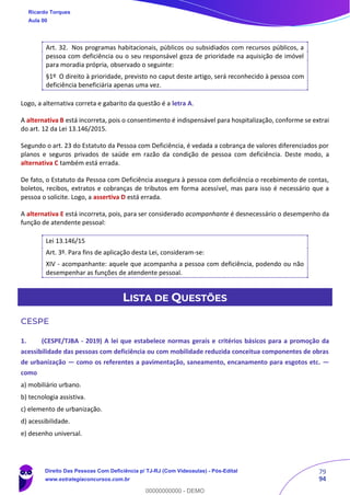 79
94
Art. 32. Nos programas habitacionais, públicos ou subsidiados com recursos públicos, a
pessoa com deficiência ou o seu responsável goza de prioridade na aquisição de imóvel
para moradia própria, observado o seguinte:
§1º O direito à prioridade, previsto no caput deste artigo, será reconhecido à pessoa com
deficiência beneficiária apenas uma vez.
Logo, a alternativa correta e gabarito da questão é a letra A.
A alternativa B está incorreta, pois o consentimento é indispensável para hospitalização, conforme se extrai
do art. 12 da Lei 13.146/2015.
Segundo o art. 23 do Estatuto da Pessoa com Deficiência, é vedada a cobrança de valores diferenciados por
planos e seguros privados de saúde em razão da condição de pessoa com deficiência. Deste modo, a
alternativa C também está errada.
De fato, o Estatuto da Pessoa com Deficiência assegura à pessoa com deficiência o recebimento de contas,
boletos, recibos, extratos e cobranças de tributos em forma acessível, mas para isso é necessário que a
pessoa o solicite. Logo, a assertiva D está errada.
A alternativa E está incorreta, pois, para ser considerado acompanhante é desnecessário o desempenho da
função de atendente pessoal:
Lei 13.146/15
Art. 3º. Para fins de aplicação desta Lei, consideram-se:
XIV - acompanhante: aquele que acompanha a pessoa com deficiência, podendo ou não
desempenhar as funções de atendente pessoal.
LISTA DE QUESTÕES
CESPE
1. (CESPE/TJBA - 2019) A lei que estabelece normas gerais e critérios básicos para a promoção da
acessibilidade das pessoas com deficiência ou com mobilidade reduzida conceitua componentes de obras
de urbanização — como os referentes a pavimentação, saneamento, encanamento para esgotos etc. —
como
a) mobiliário urbano.
b) tecnologia assistiva.
c) elemento de urbanização.
d) acessibilidade.
e) desenho universal.
Ricardo Torques
Aula 00
Direito Das Pessoas Com Deficiência p/ TJ-RJ (Com Videoaulas) - Pós-Edital
www.estrategiaconcursos.com.br
0
00000000000 - DEMO
 