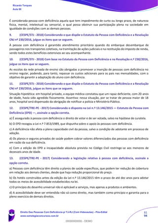 81
94
É considerada pessoa com deficiência aquela que tem impedimento de curto ou longo prazo, de natureza
física, mental, intelectual ou sensorial, o qual possa obstruir sua participação plena na sociedade em
igualdade de condições com as demais pessoas.
9. (CESPE/STJ - 2018) Considerando o que dispõe o Estatuto da Pessoa com Deficiência e a Resolução
CNJ nº 230/2016, julgue os itens que se seguem.
À pessoa com deficiência é garantido atendimento prioritário quando do embarque desembarque de
passageiros nos transportes coletivos, na tramitação de ações judiciais e na restituição do imposto de renda,
sendo todos estes benefícios extensivos ao seu acompanhante.
10. (CESPE/STJ - 2018) Com base no Estatuto da Pessoa com Deficiência e na Resolução n.º 230/2016,
julgue os itens que se seguem.
As escolas da rede privada de ensino são obrigadas a promover a inserção de pessoas com deficiência no
ensino regular, podendo, para tanto, repassar os custos adicionais para os pais nas mensalidades, com o
objetivo de garantir a adaptação do aluno com deficiência.
11. (CESPE/STJ - 2018) Considerando o que dispõe o Estatuto da Pessoa com Deficiência e a Resolução
CNJ nº 230/2016, julgue os itens que se seguem.
Situação hipotética: em hospital privado, a equipe médica constatou que um rapaz deficiente, com 20 anos
de idade, havia sido agredido fisicamente. Assertiva: nessa situação, por se tratar de pessoa maior de 18
anos, hospital será dispensado da obrigação de notificar a polícia e Ministério Público.
12. (CESPE/TRE-PE - 2017) Considerando o disposto na Lei n.º 13.146/2015 — Estatuto da Pessoa com
Deficiência (EPD) —, assinale a opção correta.
a) É assegurado à pessoa com deficiência o direito de votar e de ser votada, salvo na hipótese de curatela.
b) O EPD revogou a Lei n.º 7.853/1989, que dispunha sobre o apoio às pessoas com deficiência.
c) A deficiência não afeta a plena capacidade civil da pessoa, salvo a condição de adotante em processo de
adoção.
d) Os planos e seguros privados de saúde podem cobrar valores diferenciados das pessoas com deficiência
em razão da sua deficiência.
e) Com a edição do EPD a incapacidade absoluta prevista no Código Civil restringe-se aos menores de
dezesseis anos de idade.
13. (CESPE/TRE-PE - 2017) Considerando a legislação relativa à pessoa com deficiência, assinale a
opção correta.
a) Pessoas com deficiência têm direito a planos de saúde específicos, que podem ter redução de cobertura
em relação aos demais clientes, desde que haja redução proporcional do preço.
b) Os hotéis construídos antes da edição da Lei n.º 13.146/2015 têm o prazo de até dez anos para adotar
todos os meios de acessibilidade estabelecidos na lei.
c) O princípio do desenho universal não é aplicável a serviços, mas apenas a produtos e ambientes.
d) A acessibilidade deve ser entendida não só como direito, mas também como princípio e garantia para o
pleno exercício de demais direitos.
Ricardo Torques
Aula 00
Direito Das Pessoas Com Deficiência p/ TJ-RJ (Com Videoaulas) - Pós-Edital
www.estrategiaconcursos.com.br
0
00000000000 - DEMO
 