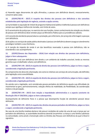 82
94
e) Havendo vagas decorrentes de ação afirmativa, a pessoa com deficiência deverá, necessariamente,
concorrer pelas cotas
14. (CESPE/TRE-PE - 2017) A respeito dos direitos das pessoas com deficiência e dos conceitos
estabelecidos pela legislação de regência, assinale a opção correta.
a) A prioridade na aquisição de imóvel de programa habitacional público é deferida à pessoa com deficiência
sempre que signifique melhora de moradia, sem limite de vezes.
b) O serventuário da justiça que, no exercício de suas funções, tomar conhecimento de violação aos direitos
de pessoa com deficiência deve remeter peças ao Ministério Público para as providências cabíveis.
c) O conceito de atendente pessoal abarca a prestação, por enfermeiro, de serviço de enfermagem a pessoas
com deficiência.
d) As ações e os serviços de saúde pública destinados à pessoa com deficiência devem assegurar atendimento
psicológico também a seus familiares.
e) A isenção do imposto de renda é um dos benefícios reservados à pessoa com deficiência, não se
estendendo a seu acompanhante.
15. (CESPE/Câmara dos Deputados - 2014) Com relação aos direitos das pessoas com deficiência,
julgue o item subsequente.
O trabalhador rural com deficiência tem direito a um ambiente de trabalho acessível, tendo as mesmas
garantias que o trabalhador urbano com deficiência.
16. (CESPE/TRF-1ªR - 2017) A respeito do direito das pessoas com deficiência, julgue os itens a seguir,
considerando a legislação pertinente.
Os componentes de obras de urbanização, tais como os relativos aos serviços de comunicação, são definidos
pela legislação como acessibilidade.
17. (CESPE/TRF-1ªR - 2017) A respeito do direito das pessoas com deficiência, julgue os itens a seguir,
considerando a legislação pertinente.
De acordo com a legislação, será considerada pessoa portadora de deficiência aquela cuja dificuldade de
movimentar-se gere, permanentemente, redução efetiva da mobilidade, da flexibilidade, da coordenação
motora e da percepção.
18. (CESPE/TRF-1ªR - 2017) Com relação a improbidade administrativa e a aspecto constante da
Resolução CNJ nº 230/2016, julgue os itens subsequentes.
Acompanhante de deficiente físico é a pessoa que desempenha função de atendente pessoal desse
deficiente.
19. (CESPE/TRF-1ªR - 2017) A respeito dos direitos da pessoa portadora de deficiência, julgue os itens
a seguir, considerando a legislação pertinente.
No caso de uma família imediata declarar não possuir condições de cuidar de uma de suas crianças por ser
portadora de deficiência, as autoridades brasileiras deverão encaminhar a criança a uma família substituta
na comunidade, como prevê a Convenção sobre os Direitos das Pessoas com Deficiência da qual o Brasil é
signatário.
Ricardo Torques
Aula 00
Direito Das Pessoas Com Deficiência p/ TJ-RJ (Com Videoaulas) - Pós-Edital
www.estrategiaconcursos.com.br
0
00000000000 - DEMO
 