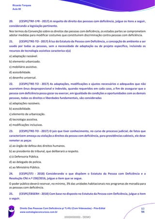 83
94
20. (CESPE/TRF-1ªR - 2017) A respeito do direito das pessoas com deficiência, julgue os itens a seguir,
considerando a legislação pertinente.
Nos termos da Convenção sobre os direitos das pessoas com deficiência, os estados partes se comprometem
adotar medidas para modificar costumes que constituírem discriminação contra pessoas com deficiência.
21. (CESPE/TRE-TO - 2017) À luz do Estatuto da Pessoa com Deficiência, a concepção de ambiente a ser
usado por todas as pessoas, sem a necessidade de adaptação ou de projeto específico, incluindo os
recursos de tecnologia assistiva caracteriza o(a)
a) adaptação razoável.
b) elemento urbanizado.
c) mobiliário assistivo.
d) acessibilidade.
e) desenho universal.
22. (CESPE/TRE-TO - 2017) As adaptações, modificações e ajustes necessários e adequados que não
acarretem ônus desproporcional e indevido, quando requeridos em cada caso, a fim de assegurar que a
pessoa com deficiência possa gozar ou exercer, em igualdade de condições e oportunidades com as demais
pessoas, todos os direitos e liberdades fundamentais, são consideradas
a) adaptações razoáveis.
b) acessibilidade.
c) elemento de urbanização.
d) tecnologia assistiva.
e) modificações inclusivas.
23. (CESPE/TRE-TO - 2017) O juiz que tiver conhecimento, no curso de processo judicial, de fatos que
caracterizem ameaça ou violação a direitos da pessoa com deficiência, para providências cabíveis, ele deve
remeter as peças
a) ao órgão de defesa dos direitos humanos.
b) ao presidente do tribunal, que deliberará a respeito.
c) à Defensoria Pública.
d) ao delegado de polícia.
e) ao Ministério Público.
24. (CESPE/STJ - 2018) Considerando o que dispõem o Estatuto da Pessoa com Deficiência e a
Resolução CNJ n.º 230/2016, julgue o item que se segue.
O poder público deverá reservar, no mínimo, 3% das unidades habitacionais nos programas de moradia para
as pessoas com deficiência.
25. (CESPE/EBSERH - 2018) Com base no disposto no Estatuto da Pessoa com Deficiência, julgue o item
a seguir.
Ricardo Torques
Aula 00
Direito Das Pessoas Com Deficiência p/ TJ-RJ (Com Videoaulas) - Pós-Edital
www.estrategiaconcursos.com.br
0
00000000000 - DEMO
 