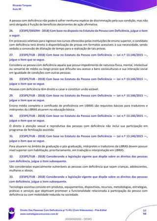 84
94
A pessoa com deficiência não poderá sofrer nenhuma espécie de discriminação pela sua condição, mas não
será obrigada à fruição de benefícios decorrentes de ação afirmativa.
26. (CESPE/EBSERH - 2018) Com base no disposto no Estatuto da Pessoa com Deficiência, julgue o item
a seguir.
Em processos seletivos para ingresso nos cursos oferecidos pelas instituições de ensino superior, o candidato
com deficiência terá direito à disponibilização de provas em formatos acessíveis à sua necessidade, sendo
vedada a concessão de dilatação de tempo para a realização de tais provas.
27. (CESPE/FUB - 2018) Com base no Estatuto da Pessoa com Deficiência — Lei n.º 13.146/2015 —,
julgue o item que se segue.
Considera-se pessoa com deficiência aquela que possui impedimento de natureza física, mental, intelectual
ou sensorial de médio ou longo prazo que dificulte seu acesso a bens socioculturais e sua interação social
em igualdade de condições com outras pessoas.
28. (CESPE/FUB - 2018) Com base no Estatuto da Pessoa com Deficiência — Lei n.º 13.146/2015 —,
julgue o item que se segue.
Pessoas com deficiência têm direito a casar e constituir união estável.
29. (CESPE/FUB - 2018) Com base no Estatuto da Pessoa com Deficiência — Lei n.º 13.146/2015 —,
julgue o item que se segue.
Ensino médio completo e certificado de proficiência em LIBRAS são requisitos básicos para tradutores e
intérpretes da LIBRAS atuarem na educação básica.
30. (CESPE/FUB - 2018) Com base no Estatuto da Pessoa com Deficiência — Lei n.º 13.146/2015 —,
julgue o item que se segue.
O direito à atenção sexual e reprodutiva das pessoas com deficiência não inclui sua participação em
programas de fertilização assistida.
31. (CESPE/FUB - 2018) Com base no Estatuto da Pessoa com Deficiência — Lei n.º 13.146/2015 —,
julgue o item que se segue.
Para atuarem no âmbito de graduação e pós-graduação, intérpretes e tradutores da LIBRAS devem possuir
nível superior com habilitação, prioritariamente, em tradução e interpretação em LIBRAS.
32. (CESPE/FUB - 2018) Considerando a legislação vigente que dispõe sobre os direitos das pessoas
com deficiência, julgue o item subsequente.
São consideradas especialmente vulneráveis as pessoas com deficiência que sejam crianças, adolescentes,
mulheres e idosos.
33. (CESPE/FUB - 2018) Considerando a legislação vigente que dispõe sobre os direitos das pessoas
com deficiência, julgue o item subsequente.
Tecnologia assistiva consiste em produtos, equipamentos, dispositivos, recursos, metodologias, estratégias,
práticas e serviços que objetivam promover a funcionalidade relacionada à participação da pessoa com
deficiência ou com mobilidade reduzida na sociedade.
Ricardo Torques
Aula 00
Direito Das Pessoas Com Deficiência p/ TJ-RJ (Com Videoaulas) - Pós-Edital
www.estrategiaconcursos.com.br
0
00000000000 - DEMO
 