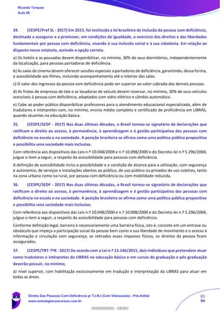 85
94
34. (CESPE/Pref SL - 2017) Em 2015, foi instituída a lei brasileira de inclusão da pessoa com deficiência,
destinada a assegurar e a promover, em condições de igualdade, o exercício dos direitos e das liberdades
fundamentais por pessoa com deficiência, visando à sua inclusão social e à sua cidadania. Em relação ao
disposto nesse estatuto, assinale a opção correta.
a) Os hotéis e as pousadas devem disponibilizar, no mínimo, 30% de seus dormitórios, independentemente
da localização, para pessoas portadoras de deficiência.
b) As salas de cinema devem oferecer sessões especiais a portadores de deficiência,garantindo, dessa forma,
a acessibilidade aos filmes, incluindo acompanhamento até o interior das salas.
c) O valor dos ingressos da pessoa com deficiência pode ser superior ao valor cobrado das demais pessoas.
d) As frotas de empresas de táxi e as locadoras de veículo devem reservar, no mínimo, 30% de seus veículos
acessíveis à pessoa com deficiência, adaptados com vidro elétrico e câmbio automático.
e) Cabe ao poder público disponibilizar professores para o atendimento educacional especializado, além de
tradutores e intérpretes com, no mínimo, ensino médio completo e certificado de proficiência em LIBRAS,
quando atuantes na educação básica.
35. (CESPE/SEDF - 2017) Nas duas últimas décadas, o Brasil tornou-se signatário de declarações que
ratificam o direito ao acesso, à permanência, à aprendizagem e à gestão participativa das pessoas com
deficiência na escola e na sociedade. A posição brasileira se afirma como uma política pública propositiva
e possibilita uma sociedade mais inclusiva.
Com referência aos dispositivos das Leis n.º 10.048/2000 e n.º 10.098/2000 e do Decreto-lei n.º 5.296/2004,
julgue o item a seguir, a respeito da acessibilidade para pessoas com deficiência.
A definição de acessibilidade inclui a possibilidade e a condição de alcance para a utilização, com segurança
e autonomia, de serviços e instalações abertos ao público, de uso público ou privados de uso coletivo, tanto
na zona urbana como na rural, por pessoa com deficiência ou com mobilidade reduzida.
36. (CESPE/SEDF - 2017) Nas duas últimas décadas, o Brasil tornou-se signatário de declarações que
ratificam o direito ao acesso, à permanência, à aprendizagem e à gestão participativa das pessoas com
deficiência na escola e na sociedade. A posição brasileira se afirma como uma política pública propositiva
e possibilita uma sociedade mais inclusiva.
Com referência aos dispositivos das Leis n.º 10.048/2000 e n.º 10.098/2000 e do Decreto-lei n.º 5.296/2004,
julgue o item a seguir, a respeito da acessibilidade para pessoas com deficiência.
Conforme definição legal, barreira é necessariamente uma barreira física, isto é, consiste em um entrave ou
obstáculo que impeça a participação social da pessoa bem como a sua liberdade de movimento e o acesso à
informação e circulação com segurança; se retirados esses impasses físicos, os direitos da pessoa ficam
assegurados.
37. (CESPE/TRT-7ªR - 2017) De acordo com a Lei n.º 13.146/2015, dois indivíduos que pretendam atuar
como tradutores e intérpretes da LIBRAS na educação básica e em cursos de graduação e pós-graduação
deverão possuir, no mínimo,
a) nível superior, com habilitação exclusivamente em tradução e interpretação da LIBRAS para atuar em
todas as áreas.
Ricardo Torques
Aula 00
Direito Das Pessoas Com Deficiência p/ TJ-RJ (Com Videoaulas) - Pós-Edital
www.estrategiaconcursos.com.br
0
00000000000 - DEMO
 