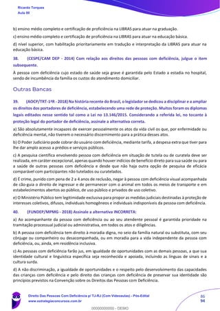 86
94
b) ensino médio completo e certificação de proficiência na LIBRAS para atuar na graduação.
c) ensino médio completo e certificação de proficiência na LIBRAS para atuar na educação básica.
d) nível superior, com habilitação prioritariamente em tradução e interpretação da LIBRAS para atuar na
educação básica.
38. (CESPE/CAM DEP - 2014) Com relação aos direitos das pessoas com deficiência, julgue o item
subsequente.
À pessoa com deficiência cujo estado de saúde seja grave é garantida pelo Estado a estadia no hospital,
sendo de incumbência da família os custos do atendimento domiciliar.
Outras Bancas
39. (AOCP/TRT-1ªR - 2018) Na história recente do Brasil, o legislador se dedicou a disciplinar e a ampliar
os direitos dos portadores de deficiência, estabelecendo uma rede de proteção. Muitos foram os diplomas
legais editados nesse sentido tal como a Lei no 13.146/2015. Considerando a referida lei, no tocante à
proteção legal do portador de deficiência, assinale a alternativa correta.
a) São absolutamente incapazes de exercer pessoalmente os atos da vida civil os que, por enfermidade ou
deficiência mental, não tiverem o necessário discernimento para a prática desses atos.
b) O Poder Judiciário pode cobrar do usuário com deficiência, mediante tarifa, a despesa extra que tiver para
lhe dar amplo acesso a prédios e serviços públicos.
c) A pesquisa científica envolvendo pessoa com deficiência em situação de tutela ou de curatela deve ser
realizada, em caráter excepcional, apenas quando houver indícios de benefício direto para sua saúde ou para
a saúde de outras pessoas com deficiência e desde que não haja outra opção de pesquisa de eficácia
comparável com participantes não tutelados ou curatelados.
d) É crime, punido com pena de 2 a 4 anos de reclusão, negar à pessoa com deficiência visual acompanhada
de cão-guia o direito de ingressar e de permanecer com o animal em todos os meios de transporte e em
estabelecimentos abertos ao público, de uso público e privados de uso coletivo.
e) O Ministério Público tem legitimidade exclusiva para propor as medidas judiciais destinadas à proteção de
interesses coletivos, difusos, individuais homogêneos e individuais indisponíveis da pessoa com deficiência.
40. (FUNDEP/MPMG - 2018) Assinale a alternativa INCORRETA:
a) Ao acompanhante da pessoa com deficiência ou ao seu atendente pessoal é garantida prioridade na
tramitação processual judicial ou administrativa, em todos os atos e diligências.
b) A pessoa com deficiência tem direito à moradia digna, no seio da família natural ou substituta, com seu
cônjuge ou companheiro ou desacompanhada, ou em moradia para a vida independente da pessoa com
deficiência, ou, ainda, em residência inclusiva.
c) As pessoas com deficiência farão jus, em igualdade de oportunidades com as demais pessoas, a que sua
identidade cultural e linguística específica seja reconhecida e apoiada, incluindo as línguas de sinais e a
cultura surda.
d) A não discriminação, a igualdade de oportunidades e o respeito pelo desenvolvimento das capacidades
das crianças com deficiência e pelo direito das crianças com deficiência de preservar sua identidade são
princípios previstos na Convenção sobre os Direitos das Pessoas com Deficiência.
Ricardo Torques
Aula 00
Direito Das Pessoas Com Deficiência p/ TJ-RJ (Com Videoaulas) - Pós-Edital
www.estrategiaconcursos.com.br
0
00000000000 - DEMO
 