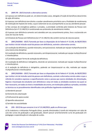 87
94
41. (MPE-PR - 2017) Assinale a alternativa correta:
a) A pessoa com deficiência pode ser, em determinados casos, obrigada à fruição de benefícios decorrentes
de ação afirmativa.
b) A pessoa com deficiência tem direito a receber atendimento prioritário com a finalidade de recebimento
de restituição de imposto de renda, o que é extensível ao seu acompanhante ou ao seu atendente pessoal.
c) Nos serviços de emergência públicos e privados, a prioridade conferida pelo Estatuto da Pessoa com
Deficiência (Lei nº 13.146/15) é condicionada aos protocolos de atendimento médico.
d) A pessoa com deficiência somente será atendida sem seu consentimento prévio, livre e esclarecido em
casos de risco de morte.
e) O Estatuto da Pessoa com Deficiência (Lei nº 13.146/15) não contém normas de natureza penal.
42. (IBFC/AGERBA - 2017) Tomando por base as disposições da lei federal nº 13.146, de 06/07/2015
que institui a lei de inclusão social da pessoa com deficiência, assinale a alternativa correta.
a) A avaliação da deficiência, quando necessária, será psicossocial, realizada por equipe multiprofissional de
uma mesma área disciplinar.
b) A avaliação da deficiência, quando necessária, será biopsicossocial, realizada por equipe multiprofissional
e interdisciplinar.
c) É proibida qualquer forma de avaliação da deficiência.
d) A avaliação da deficiência é obrigatória, devendo ser psicossocial, realizada por equipe multiprofissional
e interdisciplinar.
e) A avaliação da deficiência é obrigatória, podendo ser biopsicossocial ou não, realizada por equipe
multiprofissional e interdisciplinar.
43. (IBFC/AGERBA - 2017) Tomando por base as disposições da lei federal nº 13.146, de 06/07/2015
que institui a lei de inclusão social da pessoa com deficiência, assinale a alternativa correta sobre o que a
referida lei considera expressa e especificamente como a pessoa que exerce atividades de alimentação,
higiene e locomoção do estudante com deficiência e atua em todas as atividades escolares nas quais se
fizer necessária, em todos os níveis e modalidades de ensino, em instituições públicas e privadas, excluídas
as técnicas ou os procedimentos identificados com profissões legalmente estabelecidas.
a) Atendente pessoal
b) Elemento de urbanização
c) Profissional de apoio escolar
d) Aparelho educacional
e) Servidor de acessibilidade
44. (IFB - 2017) No que concerne à Lei nº 13.146/2015, pode-se afirmar que:
a) Os tradutores e intérpretes Português-Libras, quando direcionados à tarefa de interpretar em salas de
aula dos cursos de graduação e pós-graduação, devem possuir prioritariamente curso de graduação em
pedagogia e especialização em educação de surdos.
Ricardo Torques
Aula 00
Direito Das Pessoas Com Deficiência p/ TJ-RJ (Com Videoaulas) - Pós-Edital
www.estrategiaconcursos.com.br
0
00000000000 - DEMO
 