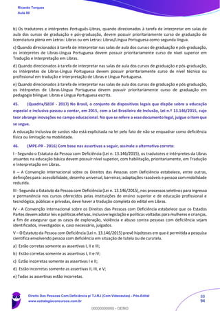 88
94
b) Os tradutores e intérpretes Português-Libras, quando direcionados à tarefa de interpretar em salas de
aula dos cursos de graduação e pós-graduação, devem possuir prioritariamente curso de graduação de
licenciatura plena em Letras: Libras ou em Letras: Libras/Língua Portuguesa como segunda língua.
c) Quando direcionados à tarefa de interpretar nas salas de aula dos cursos de graduação e pós-graduação,
os intérpretes de Libras-Língua Portuguesa devem possuir prioritariamente curso de nível superior em
Tradução e Interpretação em Libras.
d) Quando direcionados à tarefa de interpretar nas salas de aula dos cursos de graduação e pós-graduação,
os intérpretes de Libras-Língua Portuguesa devem possuir prioritariamente curso de nível técnico ou
profissional em tradução e interpretação de Libras e Língua Portuguesa.
e) Quando direcionados à tarefa de interpretar nas salas de aula dos cursos de graduação e pós-graduação,
os intérpretes de Libras-Língua Portuguesa devem possuir prioritariamente curso de graduação em
pedagogia bilíngue: Libras e Língua Portuguesa escrita.
45. (Quadrix/SEDF - 2017) No Brasil, o conjunto de dispositivos legais que dispõe sobre a educação
especial e inclusiva passou a contar, em 2015, com a Lei Brasileira de Inclusão, Lei n.º 13.146/2015, cujo
teor abrange inovações no campo educacional. No que se refere a esse documento legal, julgue o item que
se segue.
A educação inclusiva de surdos não está explicitada na lei pelo fato de não se enquadrar como deficiência
física ou limitação na mobilidade.
46. (MPE-PR - 2016) Com base nas assertivas a seguir, assinale a alternativa correta:
I - Segundo o Estatuto da Pessoa com Deficiência (Lei n. 13.146/2015), os tradutores e intérpretes da Libras
atuantes na educação básica devem possuir nível superior, com habilitação, prioritariamente, em Tradução
e Interpretação em Libras.
II – A Convenção Internacional sobre os Direitos das Pessoas com Deficiência estabelece, entre outras,
definições para: acessibilidade, desenho universal, barreiras; adaptações razoáveis e pessoa com mobilidade
reduzida.
III - Segundo o Estatuto da Pessoa com Deficiência (Lei n. 13.146/2015), nos processos seletivos para ingresso
e permanência nos cursos oferecidos pelas instituições de ensino superior e de educação profissional e
tecnológica, públicas e privadas, deve haver a tradução completa do edital em Libras.
IV - A Convenção Internacional sobre os Direitos das Pessoas com Deficiência estabelece que os Estados
Partes devem adotar leis e políticas efetivas, inclusive legislação e políticas voltadas para mulheres e crianças,
a fim de assegurar que os casos de exploração, violência e abuso contra pessoas com deficiência sejam
identificados, investigados e, caso necessário, julgados.
V – O Estatuto da Pessoa com Deficiência (Lei n. 13.146/2015) prevê hipóteses em que é permitida a pesquisa
científica envolvendo pessoa com deficiência em situação de tutela ou de curatela.
a) Estão corretas somente as assertivas I, II e III;
b) Estão corretas somente as assertivas I, II e IV;
c) Estão incorretas somente as assertivas I e II;
d) Estão incorretas somente as assertivas II, III, e V;
e) Todas as assertivas estão incorretas.
Ricardo Torques
Aula 00
Direito Das Pessoas Com Deficiência p/ TJ-RJ (Com Videoaulas) - Pós-Edital
www.estrategiaconcursos.com.br
0
00000000000 - DEMO
 