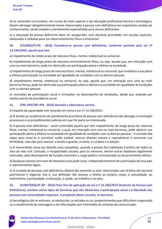 90
94
d) os conteúdos curriculares, em cursos de nível superior e de educação profissional técnica e tecnológica,
devem abranger obrigatoriamente temas relacionados à pessoa com deficiência nos respectivos campos de
conhecimento, sendo vedado o atendimento especializado para alunos deficientes.
e) a educação da pessoa deficiente deve ser assegurada, com absoluta prioridade, em escolas especiais,
adequadas e voltadas para seu desenvolvimento físico e emocional.
50. (FAURGS/TJ-RS - 2016) Considera-se pessoa com deficiência, conforme previsto pela Lei nº
13.146/2015, aquela que tem
a) impedimento de médio prazo de natureza física, mental, intelectual ou sensorial.
b) impedimento de longo prazo de natureza eminentemente física, ou seja, aquela que, em interação com
uma ou mais barreiras, pode ter obstruída sua participação plena e efetiva na sociedade.
c) impedimento de longo prazo de natureza física, mental, intelectual ou sensorial, que inviabilize a sua plena
e efetiva participação na sociedade em igualdade de condições com as demais pessoas.
d) impedimento mental, intelectual ou sensorial, ou seja, aquela que, em interação com uma ou mais
barreiras físicas, pode ter obstruída sua participação plena e efetiva na sociedade em igualdade de condições
com as demais pessoas.
e) restrições de participação social e limitações no desempenho de atividades, desde que avaliada por
médico perito da previdência social.
51. (TRF-4ªR/TRF-4ªR - 2016) Assinale a alternativa correta.
A respeito da capacidade civil, levando em conta a Lei nº 13.146/2015:
a) O direito ao recebimento de atendimento prioritário da pessoa com deficiência não abrange a tramitação
processual e os procedimentos judiciais em que for parte ou interessada.
b) A pessoa com deficiência – assim entendida aquela que tem impedimento de longo prazo de natureza
física, mental, intelectual ou sensorial, o qual, em interação com uma ou mais barreiras, pode obstruir sua
participação plena e efetiva na sociedade em igualdade de condições com as demais pessoas – é considerada
capaz para casar-se e constituir união estável, exercer direitos sexuais e reprodutivos e conservar sua
fertilidade, mas não para exercer o direito à guarda, à tutela, à curatela e à adoção.
c) A menoridade cessa aos dezoito anos completos, quando a pessoa fica habilitada à prática de todos os
atos da vida civil. Contudo, a incapacidade cessará, para os menores, dentre outras hipóteses legalmente
elencadas, pelo desempenho de funções inerentes a cargo público comissionado ou de provimento efetivo.
d) Qualquer pessoa com mais de dezesseis anos pode casar, independentemente de autorização de seus pais
e representantes legais.
e) A curatela de pessoas com deficiência afetará tão somente os atos relacionados aos direitos de natureza
patrimonial e negocial, isto é, sua definição não alcança o direito ao próprio corpo, à sexualidade, ao
matrimônio, à privacidade, à educação, à saúde, ao trabalho e ao voto.
52. (FUNIVERSA/IF-AP - 2016) Para fins de aplicação da Lei n.º 13.146/2015 (Estatuto da Pessoa com
Deficiência), existem vários tipos de barreiras que são obstáculos à participação social e à liberdade das
pessoas com necessidades especiais. A propósito desse assunto, as barreiras
a) tecnológicas são os entraves, os obstáculos, as atitudes ou os comportamentos que dificultam a expressão
ou o recebimento de mensagens e de informações por intermédio de sistemas de comunicação.
Ricardo Torques
Aula 00
Direito Das Pessoas Com Deficiência p/ TJ-RJ (Com Videoaulas) - Pós-Edital
www.estrategiaconcursos.com.br
0
00000000000 - DEMO
 