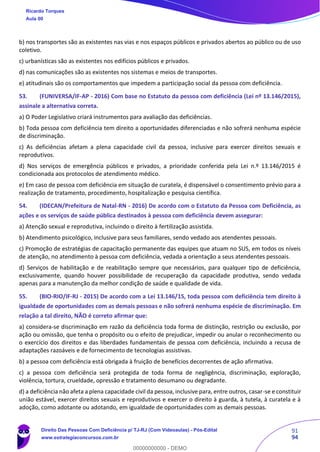 91
94
b) nos transportes são as existentes nas vias e nos espaços públicos e privados abertos ao público ou de uso
coletivo.
c) urbanísticas são as existentes nos edifícios públicos e privados.
d) nas comunicações são as existentes nos sistemas e meios de transportes.
e) atitudinais são os comportamentos que impedem a participação social da pessoa com deficiência.
53. (FUNIVERSA/IF-AP - 2016) Com base no Estatuto da pessoa com deficiência (Lei nº 13.146/2015),
assinale a alternativa correta.
a) O Poder Legislativo criará instrumentos para avaliação das deficiências.
b) Toda pessoa com deficiência tem direito a oportunidades diferenciadas e não sofrerá nenhuma espécie
de discriminação.
c) As deficiências afetam a plena capacidade civil da pessoa, inclusive para exercer direitos sexuais e
reprodutivos.
d) Nos serviços de emergência públicos e privados, a prioridade conferida pela Lei n.º 13.146/2015 é
condicionada aos protocolos de atendimento médico.
e) Em caso de pessoa com deficiência em situação de curatela, é dispensável o consentimento prévio para a
realização de tratamento, procedimento, hospitalização e pesquisa científica.
54. (IDECAN/Prefeitura de Natal-RN - 2016) De acordo com o Estatuto da Pessoa com Deficiência, as
ações e os serviços de saúde pública destinados à pessoa com deficiência devem assegurar:
a) Atenção sexual e reprodutiva, incluindo o direito à fertilização assistida.
b) Atendimento psicológico, inclusive para seus familiares, sendo vedado aos atendentes pessoais.
c) Promoção de estratégias de capacitação permanente das equipes que atuam no SUS, em todos os níveis
de atenção, no atendimento à pessoa com deficiência, vedada a orientação a seus atendentes pessoais.
d) Serviços de habilitação e de reabilitação sempre que necessários, para qualquer tipo de deficiência,
exclusivamente, quando houver possibilidade de recuperação da capacidade produtiva, sendo vedada
apenas para a manutenção da melhor condição de saúde e qualidade de vida.
55. (BIO-RIO/IF-RJ - 2015) De acordo com a Lei 13.146/15, toda pessoa com deficiência tem direito à
igualdade de oportunidades com as demais pessoas e não sofrerá nenhuma espécie de discriminação. Em
relação a tal direito, NÃO é correto afirmar que:
a) considera-se discriminação em razão da deficiência toda forma de distinção, restrição ou exclusão, por
ação ou omissão, que tenha o propósito ou o efeito de prejudicar, impedir ou anular o reconhecimento ou
o exercício dos direitos e das liberdades fundamentais de pessoa com deficiência, incluindo a recusa de
adaptações razoáveis e de fornecimento de tecnologias assistivas.
b) a pessoa com deficiência está obrigada à fruição de benefícios decorrentes de ação afirmativa.
c) a pessoa com deficiência será protegida de toda forma de negligência, discriminação, exploração,
violência, tortura, crueldade, opressão e tratamento desumano ou degradante.
d) a deficiência não afeta a plena capacidade civil da pessoa, inclusive para, entre outros, casar-se e constituir
união estável, exercer direitos sexuais e reprodutivos e exercer o direito à guarda, à tutela, à curatela e à
adoção, como adotante ou adotando, em igualdade de oportunidades com as demais pessoas.
Ricardo Torques
Aula 00
Direito Das Pessoas Com Deficiência p/ TJ-RJ (Com Videoaulas) - Pós-Edital
www.estrategiaconcursos.com.br
0
00000000000 - DEMO
 
