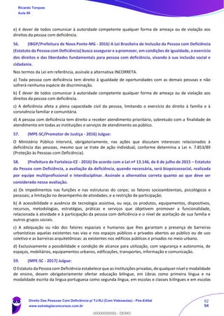 92
94
e) é dever de todos comunicar à autoridade competente qualquer forma de ameaça ou de violação aos
direitos da pessoa com deficiência.
56. (IBGP/Prefeitura de Nova Ponte-MG - 2016) A Lei Brasileira de Inclusão da Pessoa com Deficiência
(Estatuto da Pessoa com Deficiência) busca assegurar e a promover, em condições de igualdade, o exercício
dos direitos e das liberdades fundamentais para pessoa com deficiência, visando à sua inclusão social e
cidadania.
Nos termos da Lei em referência, assinale a alternativa INCORRETA.
a) Toda pessoa com deficiência tem direito à igualdade de oportunidades com as demais pessoas e não
sofrerá nenhuma espécie de discriminação.
b) É dever de todos comunicar à autoridade competente qualquer forma de ameaça ou de violação aos
direitos da pessoa com deficiência.
c) A deficiência afeta a plena capacidade civil da pessoa, limitando o exercício do direito à família e à
convivência familiar e comunitária.
d) A pessoa com deficiência tem direito a receber atendimento prioritário, sobretudo com a finalidade de
atendimento em todas as instituições e serviços de atendimento ao público.
57. (MPE-SC/Promotor de Justiça - 2016) Julgue:
O Ministério Público intervirá, obrigatoriamente, nas ações que discutam interesses relacionados à
deficiência das pessoas, mesmo que se trate de ação individual, conforme determina a Lei n. 7.853/89
(Proteção às Pessoas com Deficiência).
58. (Prefeitura de Fortaleza-CE - 2016) De acordo com a Lei nº 13.146, de 6 de julho de 2015 – Estatuto
da Pessoa com Deficiência, a avaliação da deficiência, quando necessária, será biopsicossocial, realizada
por equipe multiprofissional e interdisciplinar. Assinale a alternativa correta quanto ao que deve ser
considerado nessa avaliação.
a) Os impedimentos nas funções e nas estruturas do corpo; os fatores socioambientais, psicológicos e
pessoais; a limitação no desempenho de atividades; e a restrição de participação.
b) A acessibilidade e ausência de tecnologia assistiva, ou seja, os produtos, equipamentos, dispositivos,
recursos, metodologias, estratégias, práticas e serviços que objetivem promover a funcionalidade,
relacionada à atividade e à participação da pessoa com deficiência e o nível de aceitação de sua família e
outros grupos sociais.
c) A adequação ou não dos fatores espaciais e humanos que lhes garantam a presença de barreiras
urbanísticas aquelas existentes nas vias e nos espaços públicos e privados abertos ao público ou de uso
coletivo e as barreiras arquitetônicas: as existentes nos edifícios públicos e privados no meio urbano.
d) Exclusivamente a possibilidade e condição de alcance para utilização, com segurança e autonomia, de
espaços, mobiliários, equipamentos urbanos, edificações, transportes, informação e comunicação.
59. (MPE-SC - 2017) Julgue:
O Estatuto da Pessoa com Deficiência estabelece que as instituições privadas,de qualquer nível e modalidade
de ensino, devem obrigatoriamente ofertar educação bilíngue, em Libras como primeira língua e na
modalidade escrita da língua portuguesa como segunda língua, em escolas e classes bilíngues e em escolas
Ricardo Torques
Aula 00
Direito Das Pessoas Com Deficiência p/ TJ-RJ (Com Videoaulas) - Pós-Edital
www.estrategiaconcursos.com.br
0
00000000000 - DEMO
 