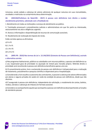 93
94
inclusivas, sendo vedada a cobrança de valores adicionais de qualquer natureza em suas mensalidades,
anuidades e matrículas no cumprimento dessa determinação.
60. (IDECAN/Prefeitura de Natal-RN - 2017) A pessoa com deficiência tem direito a receber
atendimento prioritário, sobretudo com a finalidade de:
I. Atendimento em todas as instituições e serviços de atendimento ao público.
II. Tramitação processual e procedimentos judiciais e administrativos em que for parte ou interessada,
exclusivamente nos atos e diligências urgentes.
III. Acesso a informações e disponibilização de recursos de comunicação acessíveis.
IV. Recebimento de restituição de imposto de renda.
Estão corretas apenas as afirmativas
a) II e IV.
b) I, II e III.
c) I, III e IV.
d) II, III e IV.
61. (MPE-PR - 2019) Nos termos da Lei n. 13.146/2015 (Estatuto da Pessoa com Deficiência), assinale
a alternativa correta:
a) Nos programas habitacionais, públicos ou subsidiados com recursos públicos, a pessoa com deficiência ou
o seu responsável goza de prioridade na aquisição de imóvel para moradia própria. Referido direito à
prioridade será reconhecido à pessoa com deficiência beneficiária apenas uma vez.
b) O consentimento prévio, livre e esclarecido da pessoa com deficiência é indispensável para a realização
de tratamento, procedimento e pesquisa científica e dispensável para a hospitalização.
c) Considerando a livre escolha e autonomia dos contratantes, é possível a cobrança de valores diferenciados
por planos e seguros privados de saúde em razão da condição de pessoa com deficiência, desde que não
abusivos.
d) É assegurado à pessoa com deficiência, independente de solicitação, o recebimento de contas, boletos,
recibos, extratos e cobranças de tributos em formato acessível.
e) Considera-se acompanhante aquele que acompanha a pessoa com deficiência desempenhando as funções
de atendente pessoal.
Ricardo Torques
Aula 00
Direito Das Pessoas Com Deficiência p/ TJ-RJ (Com Videoaulas) - Pós-Edital
www.estrategiaconcursos.com.br
0
00000000000 - DEMO
 