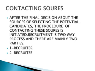  AFTER THE FINAL DECISION ABOUT THE
SOURCES OF SELECTING THE POTENTIAL
CANDIDATES, THE PROCEDURE OF
CONTACTING THESE SOURES IS
INITIATED.RECRUITMENT IS TWO WAY
PROCESS AND THERE ARE MAINLY TWO
PARTIES.
 1-RECRUITER
 2-RECRUITEE
 