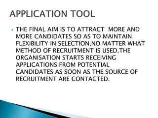  THE FINAL AIM IS TO ATTRACT MORE AND
MORE CANDIDATES SO AS TO MAINTAIN
FLEXIBILITY IN SELECTION,NO MATTER WHAT
METHOD OF RECRUITMENT IS USED.THE
ORGANISATION STARTS RECEIVING
APPLICATIONS FROM POTENTIAL
CANDIDATES AS SOON AS THE SOURCE OF
RECRUITMENT ARE CONTACTED.
 